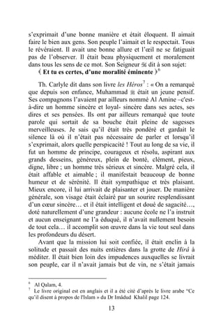 13
s’exprimait d’une bonne manière et était éloquent. Il aimait
faire le bien aux gens. Son peuple l’aimait et le respectait. Tous
le révéraient. Il avait une bonne allure et l’œil ne se fatiguait
pas de l’observer. Il était beau physiquement et moralement
dans tous les sens de ce mot. Son Seigneur  dit à son sujet:
 Et tu es certes, d’une moralité éminente P5F
6
P
Th. Carlyle dit dans son livre les HérosP6F
7
P : « On a remarqué
que depuis son enfance, Muhammad  était un jeune pensif.
Ses compagnons l’avaient par ailleurs nommé Al Amine –c'est-
à-dire un homme sincère et loyal- sincère dans ses actes, ses
dires et ses pensées. Ils ont par ailleurs remarqué que toute
parole qui sortait de sa bouche était pleine de sagesses
merveilleuses. Je sais qu’il était très pondéré et gardait le
silence là où il n’était pas nécessaire de parler et lorsqu’il
s’exprimait, alors quelle perspicacité ! Tout au long de sa vie, il
fut un homme de principe, courageux et résolu, aspirant aux
grands desseins, généreux, plein de bonté, clément, pieux,
digne, libre ; un homme très sérieux et sincère. Malgré cela, il
était affable et aimable ; il manifestait beaucoup de bonne
humeur et de sérénité. Il était sympathique et très plaisant.
Mieux encore, il lui arrivait de plaisanter et jouer. De manière
générale, son visage était éclairé par un sourire resplendissant
d’un cœur sincère… et il était intelligent et doué de sagacité…,
doté naturellement d’une grandeur : aucune école ne l’a instruit
et aucun enseignant ne l’a éduqué, il n’avait nullement besoin
de tout cela… il accomplit son œuvre dans la vie tout seul dans
les profondeurs du désert.
Avant que la mission lui soit confiée, il était enclin à la
solitude et passait des nuits entières dans la grotte de Hirâ à
méditer. Il était bien loin des impudences auxquelles se livrait
son peuple, car il n’avait jamais but de vin, ne s’était jamais
6
Al Qalam, 4.
7
Le livre original est en anglais et il a été cité d’après le livre arabe “Ce
qu’il disent à propos de l'Islam » du Dr Imâdud Khalil page 124.
 