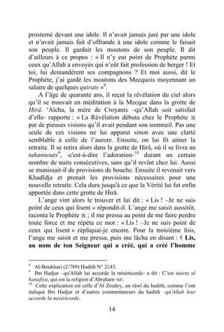 14
prosterné devant une idole. Il n’avait jamais juré par une idole
et n’avait jamais fait d’offrande à une idole comme le faisait
son peuple. Il gardait les moutons de son peuple. Il dit
d’ailleurs à ce propos : « Il n’y eut point de Prophète parmi
ceux qu’Allah a envoyés qui n’eût fait profession de berger ! Et
toi, lui demandèrent ses compagnons ? Et moi aussi, dit le
Prophète, j’ai gardé les moutons des Mecquois moyennant un
salaire de quelques quirats »8
.
A l’âge de quarante ans, il reçut la révélation du ciel alors
qu’il se trouvait en méditation à la Mecque dans la grotte de
Hirâ. ‘Aïcha, la mère de Croyants –qu’Allah soit satisfait
d’elle- rapporte : « La Révélation débuta chez le Prophète 
par de pieuses visions qu’il avait pendant son sommeil. Pas une
seule de ces visions ne lui apparut sinon avec une clarté
semblable à celle de l’aurore. Ensuite, on lui fit aimer la
retraite. Il se retira alors dans la grotte de Hirâ, où il se livra au
tahannouts9
, -c'est-à-dire l’adoration-10
durant un certain
nombre de nuits consécutives, sans qu’il revînt chez lui. Aussi
se munissait-il de provisions de bouche. Ensuite il revenait vers
Khadîdja et prenait les provisions nécessaires pour une
nouvelle retraite. Cela dura jusqu'à ce que la Vérité lui fut enfin
apportée dans cette grotte de Hirâ.
L’ange vint alors le trouver et lui dit : « Lis ! –Je ne suis
point de ceux qui lisent » répondit-il. L’ange me saisit aussitôt,
raconta le Prophète  ; il me pressa au point de me faire perdre
toute force et me répéta ce mot : « Lis ! –Je ne suis point de
ceux qui lisent » répliquai-je encore. Pour la troisième fois,
l’ange me saisit et me pressa, puis me lâcha en disant :  Lis,
au nom de ton Seigneur qui a créé, qui a créé l’homme
8
Al-Boukhari (2/789) Hadith N° 2143.
9
Ibn Hadjar –qu'Allah lui accorde la miséricorde- a dit : C’est suivre al
hanafiya, qui est la religion d’Abraham .
10
Cette explication est celle d’Al Zouhry, un râwî du hadith, comme l’ont
indiqué Ibn Hadjar et d’autres commentateurs du hadith –qu'Allah leur
accorde la miséricorde.
 