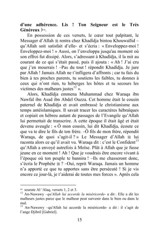 15
d’une adhérence. Lis ! Ton Seigneur est le Très
Généreux 11.
En possession de ces versets, le cœur tout palpitant, le
Messager d’Allah  rentra chez Khadîdja bintou Khouwaïlid –
qu’Allah soit satisfait d’elle- et s’écria : « Enveloppez-moi !
Enveloppez-moi ! » Aussi, on l’enveloppa jusqu'au moment où
son effroi fut dissipé. Alors, s’adressant à Khadîdja, il la mit au
courant de ce qui s’était passé, puis il ajouta : « Ah ! J’ai cru
que j’en mourrais ! –Pas du tout ! répondit Khadîdja. Je jure
par Allah ! Jamais Allah ne t’infligera d’affronts ; car tu fais du
bien à tes proches parents, tu soutiens les faibles, tu donnes à
ceux qui n’ont rien, tu héberges les hôtes et tu secours les
victimes des malheurs justes12
».
Alors, Khadîdja emmena Muhammad chez Waraqa ibn
Nawfal ibn Asad ibn Abdel Ouzza. Cet homme était le cousin
paternel de Khadîdja et avait embrassé le christianisme aux
temps antéislamiques. Il savait tracer les caractères hébraïques
et copiait en hébreu autant de passages de l’Evangile qu’Allah
lui permettait de transcrire. A cette époque il était âgé et était
devenu aveugle : « Ô mon cousin, lui dit Khadîdja, écoute ce
que va te dire le fils de ton frère. –Ô fils de mon frère, répondit
Waraqa, de quoi s’agit-il ? » Le Messager d’Allah  lui
raconta alors ce qu’il avait vu. Waraqa dit : c’est le Confident13
qu’Allah a envoyé autrefois à Moïse. Plût à Allah que je fusse
jeune en ce moment ! Ah ! Que je voudrais être encore vivant à
l’époque où ton peuple te bannira ! –Ils me chasseront donc,
s’écria le Prophète  ? –Oui, reprit Waraqa. Jamais un homme
n’a apporté ce que tu apportes sans être persécuté ! Si je vis
encore ce jour-là, je t’aiderai de toutes mes forces ». Après cela
11 sourate Al ‘Alaq, versets 1, 2 et 3.
12
An-Nawawy –qu'Allah lui accorde la miséricorde- a dit : Elle a dit les
malheurs justes parce que le malheur peut survenir dans le bien ou dans le
mal.
13
An-Nawawy –qu'Allah lui accorde la miséricorde- a dit : il s’agit de
l’ange Djibril [Gabriel].
 