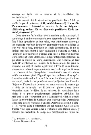 16
Waraqa ne tarda pas à mourir, et la Révélation fut
interrompue »14
.
Cette sourate fut le début de sa prophétie. Puis Allah lui
révéla Sa parole suivante :  Ô, toi (Muhammad) ! Le revêtu
d’un manteau ! Lève-toi et avertis. Et de ton Seigneur,
célèbre la grandeur. Et tes vêtements, purifie-les. Et de tout
péché, écarte-toi 15
.
Cette sourate fut le début de sa mission et de son appel. Il
commença à inviter ouvertement son peuple de la Mecque et fit
face à leur opposition et leur refus, tout simplement parce que
son message leur était étrange et englobait toutes les affaires de
leur vie religieuse, politique et socio-économique. Il ne se
limitait pas seulement à leur invitation à l’unicité d’Allah, à
l’abandon de l’adoration d’autres que lui et à traiter d’insensés
leurs esprits et leurs idoles, mais il leur interdisait également ce
qui était la source de leurs jouissances, leur richesse, et leur
fierté (l’interdiction de l’usure, de la fornication, des jeux de
hasard et du vin). Il invitait également à l’équité entre tous les
hommes en prônant la piété comme critère de supériorité entre
eux. Comment les Qorayshites pouvaient-ils accepter d’être
traités au même pied d’égalité que les esclaves alors qu’ils
étaient les maîtres des Arabes ! Ils ne se limitèrent pas à refuser
son appel, mais ils lui portèrent aussi préjudice par l’insulte,
l’injure et l’accusèrent de tous les maux comme le mensonge,
la folie et la magie ; or il jouissait plutôt d’une bonne
réputation avant le début de sa mission. Ils poussèrent leurs
idoles à lui porter physiquement préjudice. Abdullah Ibn
Mas’oud  dit : « Pendant que le Messager d’Allah  debout
faisait la prière dans la Kaaba et que le groupe des Qurayshites
tenait une de ses réunions, l’un des Qurayshites se mit à dire :
« Hé ! Voyez donc l’ostentation de cet homme. Quel est celui
d’entre vous qui voudra aller à l’abattoir des Banou untel, y
prendre des tripailles, du sang, des membranes de fœtus, les
14
Al-Boukhari (1/4) Hadith N° 3.
15
Sourate 74, versets 1 – 4.
 
