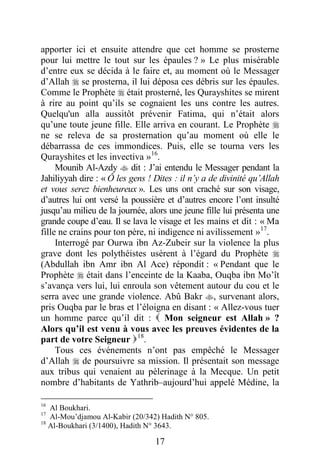 17
apporter ici et ensuite attendre que cet homme se prosterne
pour lui mettre le tout sur les épaules ? » Le plus misérable
d’entre eux se décida à le faire et, au moment où le Messager
d’Allah  se prosterna, il lui déposa ces débris sur les épaules.
Comme le Prophète  était prosterné, les Qurayshites se mirent
à rire au point qu’ils se cognaient les uns contre les autres.
Quelqu'un alla aussitôt prévenir Fatima, qui n’était alors
qu’une toute jeune fille. Elle arriva en courant. Le Prophète 
ne se releva de sa prosternation qu’au moment où elle le
débarrassa de ces immondices. Puis, elle se tourna vers les
Qurayshites et les invectiva »16
.
Mounib Al-Azdy  dit : J’ai entendu le Messager pendant la
Jahiliyyah dire : « Ô les gens ! Dites : il n’y a de divinité qu’Allah
et vous serez bienheureux ». Les uns ont craché sur son visage,
d’autres lui ont versé la poussière et d’autres encore l’ont insulté
jusqu’au milieu de la journée, alors une jeune fille lui présenta une
grande coupe d’eau. Il se lava le visage et les mains et dit : « Ma
fille ne crains pour ton père, ni indigence ni avilissement »17
.
Interrogé par Ourwa ibn Az-Zubeir sur la violence la plus
grave dont les polythéistes usèrent à l’égard du Prophète 
(Abdullah ibn Amr ibn Al Ace) répondit : « Pendant que le
Prophète  était dans l’enceinte de la Kaaba, Ouqba ibn Mo’ît
s’avança vers lui, lui enroula son vêtement autour du cou et le
serra avec une grande violence. Abû Bakr , survenant alors,
pris Ouqba par le bras et l’éloigna en disant : « Allez-vous tuer
un homme parce qu’il dit :  Mon seigneur est Allah » ?
Alors qu’il est venu à vous avec les preuves évidentes de la
part de votre Seigneur 18
.
Tous ces événements n’ont pas empêché le Messager
d’Allah  de poursuivre sa mission. Il présentait son message
aux tribus qui venaient au pèlerinage à la Mecque. Un petit
nombre d’habitants de Yathrib–aujourd’hui appelé Médine, la
16
Al Boukhari.
17
Al-Mou’djamou Al-Kabir (20/342) Hadith N° 805.
18
Al-Boukhari (3/1400), Hadith N° 3643.
 
