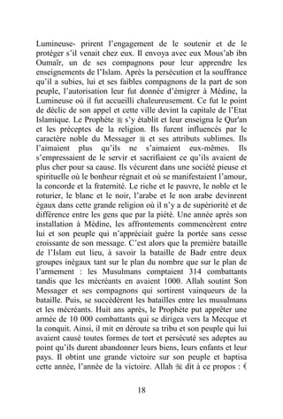 18
Lumineuse- prirent l’engagement de le soutenir et de le
protéger s’il venait chez eux. Il envoya avec eux Mous’ab ibn
Oumaïr, un de ses compagnons pour leur apprendre les
enseignements de l’Islam. Après la persécution et la souffrance
qu’il a subies, lui et ses faibles compagnons de la part de son
peuple, l’autorisation leur fut donnée d’émigrer à Médine, la
Lumineuse où il fut accueilli chaleureusement. Ce fut le point
de déclic de son appel et cette ville devint la capitale de l’Etat
Islamique. Le Prophète  s’y établit et leur enseigna le Qur'an
et les préceptes de la religion. Ils furent influencés par le
caractère noble du Messager  et ses attributs sublimes. Ils
l’aimaient plus qu’ils ne s’aimaient eux-mêmes. Ils
s’empressaient de le servir et sacrifiaient ce qu’ils avaient de
plus cher pour sa cause. Ils vécurent dans une société pieuse et
spirituelle où le bonheur régnait et où se manifestaient l’amour,
la concorde et la fraternité. Le riche et le pauvre, le noble et le
roturier, le blanc et le noir, l’arabe et le non arabe devinrent
égaux dans cette grande religion où il n’y a de supériorité et de
différence entre les gens que par la piété. Une année après son
installation à Médine, les affrontements commencèrent entre
lui et son peuple qui n’appréciait guère la portée sans cesse
croissante de son message. C’est alors que la première bataille
de l’Islam eut lieu, à savoir la bataille de Badr entre deux
groupes inégaux tant sur le plan du nombre que sur le plan de
l’armement : les Musulmans comptaient 314 combattants
tandis que les mécréants en avaient 1000. Allah soutint Son
Messager et ses compagnons qui sortirent vainqueurs de la
bataille. Puis, se succédèrent les batailles entre les musulmans
et les mécréants. Huit ans après, le Prophète put apprêter une
armée de 10 000 combattants qui se dirigea vers la Mecque et
la conquit. Ainsi, il mit en déroute sa tribu et son peuple qui lui
avaient causé toutes formes de tort et persécuté ses adeptes au
point qu’ils durent abandonner leurs biens, leurs enfants et leur
pays. Il obtint une grande victoire sur son peuple et baptisa
cette année, l’année de la victoire. Allah  dit à ce propos : 
 
