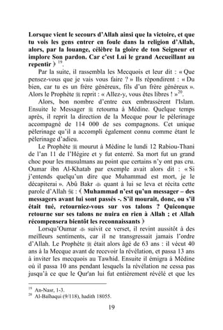 19
Lorsque vient le secours d’Allah ainsi que la victoire, et que
tu vois les gens entrer en foule dans la religion d’Allah,
alors, par la louange, célèbre la gloire de ton Seigneur et
implore Son pardon. Car c’est Lui le grand Accueillant au
repentir  19
.
Par la suite, il rassembla les Mecquois et leur dit : « Que
pensez-vous que je vais vous faire ? » Ils répondirent : « Du
bien, car tu es un frère généreux, fils d’un frère généreux ».
Alors le Prophète  reprit : « Allez-y, vous êtes libres ! »20
.
Alors, bon nombre d’entre eux embrassèrent l'Islam.
Ensuite le Messager  retourna à Médine. Quelque temps
après, il reprit la direction de la Mecque pour le pèlerinage
accompagné de 114 000 de ses compagnons. Cet unique
pèlerinage qu’il a accompli également connu comme étant le
pèlerinage d’adieu.
Le Prophète  mourut à Médine le lundi 12 Rabiou-Thani
de l’an 11 de l’Hégire et y fut enterré. Sa mort fut un grand
choc pour les musulmans au point que certains n’y ont pas cru.
Oumar ibn Al-Khatab par exemple avait alors dit : « Si
j’entends quelqu’un dire que Muhammad est mort, je le
décapiterai ». Abû Bakr  quant à lui se leva et récita cette
parole d’Allah  :  Muhammad n’est qu’un messager – des
messagers avant lui sont passés -. S’il mourait, donc, ou s’il
était tué, retourniez-vous sur vos talons ? Quiconque
retourne sur ses talons ne nuira en rien à Allah ; et Allah
récompensera bientôt les reconnaissants 
Lorsqu’Oumar  suivit ce verset, il revint aussitôt à des
meilleurs sentiments, car il ne transgressait jamais l’ordre
d’Allah. Le Prophète  était alors âgé de 63 ans : il vécut 40
ans à la Mecque avant de recevoir la révélation, et passa 13 ans
à inviter les mecquois au Tawhid. Ensuite il émigra à Médine
où il passa 10 ans pendant lesquels la révélation ne cessa pas
jusqu’à ce que le Qur'an lui fut entièrement révélé et que les
19
An-Nasr, 1-3.
20
Al-Baïhaqui (9/118), hadith 18055.
 