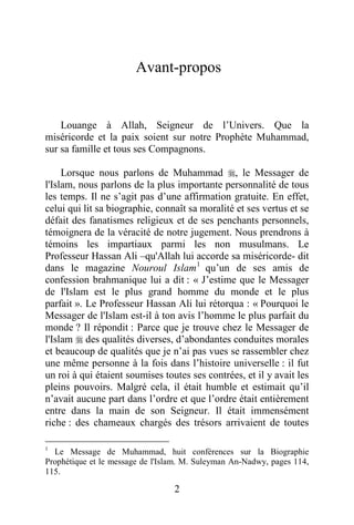 2
Avant-propos
Louange à Allah, Seigneur de l’Univers. Que la
miséricorde et la paix soient sur notre Prophète Muhammad,
sur sa famille et tous ses Compagnons.
Lorsque nous parlons de Muhammad , le Messager de
l'Islam, nous parlons de la plus importante personnalité de tous
les temps. Il ne s’agit pas d’une affirmation gratuite. En effet,
celui qui lit sa biographie, connaît sa moralité et ses vertus et se
défait des fanatismes religieux et de ses penchants personnels,
témoignera de la véracité de notre jugement. Nous prendrons à
témoins les impartiaux parmi les non musulmans. Le
Professeur Hassan Ali –qu'Allah lui accorde sa miséricorde- dit
dans le magazine Nouroul Islam1
qu’un de ses amis de
confession brahmanique lui a dit : « J’estime que le Messager
de l'Islam est le plus grand homme du monde et le plus
parfait ». Le Professeur Hassan Ali lui rétorqua : « Pourquoi le
Messager de l'Islam est-il à ton avis l’homme le plus parfait du
monde ? Il répondit : Parce que je trouve chez le Messager de
l'Islam  des qualités diverses, d’abondantes conduites morales
et beaucoup de qualités que je n’ai pas vues se rassembler chez
une même personne à la fois dans l’histoire universelle : il fut
un roi à qui étaient soumises toutes ses contrées, et il y avait les
pleins pouvoirs. Malgré cela, il était humble et estimait qu’il
n’avait aucune part dans l’ordre et que l’ordre était entièrement
entre dans la main de son Seigneur. Il était immensément
riche : des chameaux chargés des trésors arrivaient de toutes
1
Le Message de Muhammad, huit conférences sur la Biographie
Prophétique et le message de l'Islam. M. Suleyman An-Nadwy, pages 114,
115.
 