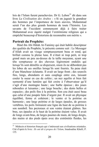 20
lois de l’Islam furent parachevées. Dr G. Lebon21
dit dans son
livre La Civilisation des Arabes : « Si on jugeait la grandeur
des hommes par l’importance de leurs œuvres, Muhammad
serait l’un des plus grands hommes de toute l’histoire. Les
savants de l’occident commencent déjà à faire traiter
Muhammad avec équité malgré l’extrémisme religieux qui a
empêché beaucoup d’historiens de reconnaître son mérite ».
Portrait du Prophète:
Hind ibn Abi Hâlah At-Tamimy qui était habile descripteur
des qualités du Prophète, le présente comme suit : Le Messager
d’Allah avait un visage somptueusement beau et rond, qui
brillait comme la pleine lune. Il n’était ni trop petit, ni trop
grand mais un peu au-dessus de la taille moyenne, ayant une
tête somptueuse et des cheveux légèrement ondulés qui
lorsqu’ils sont démêlés se dispersent, sinon ils ne débordent pas
les lobes de ses oreilles lorsqu’ils sont fournis. Sa peau était
d’une blancheur éclatante. Il avait un large front ; des sourcils
fins, longs, abondants et sans couplage entre eux, laissant
couler la sueur en cas de colère ; un nez aquilin et bien fait
surmonté d’une lumière qui fait croire à l’observateur qu’il
s’agit d’une montagne haute ; une barbe épaisse ; des joues
rebondies et luisantes ; une large bouche ; des dents belles et
espacées ; des poils fins à la poitrine. Son cou était aussi beau
que celui d’une poupée faite d’argent pur. Il avait un physique
équilibré, ferme et cohérent ; le ventre et la poitrine en
harmonie ; une large poitrine et de larges épaules, de grosses
vertèbres, les poils formaient une ligne du haut de sa poitrine à
son nombril. Ses pectoraux et son ventre étaient glabres. Ses
bras, ses épaules et le haut de la poitrine étaient velus. Il avait
de longs avant-bras, de larges paumes de main, de longs doigts,
des mains et des pieds épais avec des extrémités fluides, les
21
Médecin et historien français qui s’intéressait aux civilisations orientales.
Cité d’après le livre : Ils ont dit à propos de l’Islam, Imadoudine Khalil, P.
135.
 