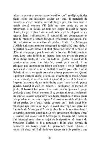 21
talons rarement en contact avec le sol lorsqu’il se déplaçait, des
pieds lisses qui laissaient couler de l’eau. Il marchait de
manière aisée et humble avec de larges pas. En marchant, il
restait dressé comme s’il était sur une pente et, en se
retournant, il le faisait de tout son corps. Il avait le regard
chaste, les yeux plus fixés au sol qu’au ciel, la plupart de ses
regards étant l’observation. Il conduisait ses compagnons et
était le premier à saluer lorsqu’il rencontrait quelqu'un. J’ai
dit : décris-moi sa manière de parler. Il dit : Le Messager
d’Allah était constamment préoccupé et méditatif, sans répit, il
ne parlait pas sans besoin et était plutôt taciturne. Il débutait et
clôturait son propos par le coin de la bouche. Il était concis et
sage, juste sans futilités ni lacune dans ses prises de parole.
D’un abord facile, il n’était ni rude ni ignoble. Il avait de la
considération pour tout bienfait, aussi petit soit-il. Il ne
critiquait pas un goût ni ne faisait son éloge. Il ne se fâchait pas
pour vie d’ici-bas et ni ne se mettait en colère pour elle. Il ne se
fâchait ni ne se vengeait pour des raisons personnelles. Quand
il pointait quelque chose, il le faisait avec toute sa main. Quand
il était étonné, il la retournait et quand il parlait il la tenait en
frappant la paume de sa main droite avec l’intérieur du pouce
gauche. Quand il était en colère, il pardonnait et mettait en
garde. Il baissait les yeux et ne riait presque jamais à gorge
déployée quand il était content. Il se contentait tout simplement
du sourire laissant apparaître des dents blanches. J’avais caché
cela pendant un certain temps à Al-Hussain avant de décider de
lui en parler. Je m’étais rendu compte qu’il était aussi bien
renseigné que moi à ce sujet. Il avait interrogé son père sur
l’attitude du Messager d’Allah  chez lui et la manière dont il
occupait son temps ainsi que sur son apparence physique ; bref
il voulait tout savoir sur le Messager . Hassan dit : Lorsque
j’ai interrogé mon père au sujet de la répartition du temps du
Messager d’Allah  il a répondu : Il lui était permis de
consacrer un temps pour lui personnellement. Quand il
retournait chez lui, il divisait son temps en trois parties : une
 