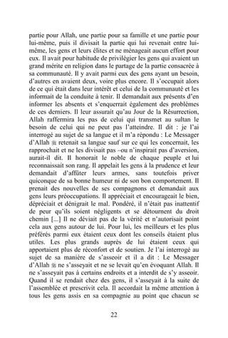 22
partie pour Allah, une partie pour sa famille et une partie pour
lui-même, puis il divisait la partie qui lui revenait entre lui-
même, les gens et leurs élites et ne ménageait aucun effort pour
eux. Il avait pour habitude de privilégier les gens qui avaient un
grand mérite en religion dans le partage de la partie consacrée à
sa communauté. Il y avait parmi eux des gens ayant un besoin,
d’autres en avaient deux, voire plus encore. Il s’occupait alors
de ce qui était dans leur intérêt et celui de la communauté et les
informait de la conduite à tenir. Il demandait aux présents d’en
informer les absents et s’enquerrait également des problèmes
de ces derniers. Il leur assurait qu’au Jour de la Résurrection,
Allah raffermira les pas de celui qui transmet au sultan le
besoin de celui qui ne peut pas l’atteindre. Il dit : je l’ai
interrogé au sujet de sa langue et il m’a répondu : Le Messager
d’Allah  retenait sa langue sauf sur ce qui les concernait, les
rapprochait et ne les divisait pas –ou n’inspirait pas d’aversion,
aurait-il dit. Il honorait le noble de chaque peuple et lui
reconnaissait son rang. Il appelait les gens à la prudence et leur
demandait d’affûter leurs armes, sans toutefois priver
quiconque de sa bonne humeur ni de son bon comportement. Il
prenait des nouvelles de ses compagnons et demandait aux
gens leurs préoccupations. Il appréciait et encourageait le bien,
dépréciait et dénigrait le mal. Pondéré, il n’était pas inattentif
de peur qu’ils soient négligents et se détournent du droit
chemin [...] Il ne déviait pas de la vérité et n’autorisait point
cela aux gens autour de lui. Pour lui, les meilleurs et les plus
préférés parmi eux étaient ceux dont les conseils étaient plus
utiles. Les plus grands auprès de lui étaient ceux qui
apportaient plus de réconfort et de soutien. Je l’ai interrogé au
sujet de sa manière de s’asseoir et il a dit : Le Messager
d’Allah  ne s’asseyait et ne se levait qu’en évoquant Allah. Il
ne s’asseyait pas à certains endroits et a interdit de s’y asseoir.
Quand il se rendait chez des gens, il s’asseyait à la suite de
l’assemblée et prescrivit cela. Il accordait la même attention à
tous les gens assis en sa compagnie au point que chacun se
 