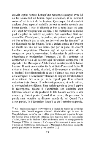 23
croyait le plus honoré. Lorsqu’une personne s’asseyait avec lui
ou lui soumettait un besoin digne d’attention, il se montrait
concerné et évitait de la frustrer. Quiconque lui demandait
quelque chose repartait satisfait ou tout au moins recevait une
bonne parole. Il était si détendu et bon à point avec les gens
qu’il était devenu pour eux un père. Il les mettait tous au même
pied d’égalité en matière de justice. Son assemblée était une
assemblée d’indulgence, de pudeur, de patience et de probité
où l’on n’élevait pas la voix, ne décrivait pas les femmes22
et
ne divulguait pas les bévues. Tous y étaient égaux et n’avaient
de mérite les uns sur les autres que par la piété. Ils étaient
humbles, respectaient l’homme âgé et éprouvaient de la
compassion pour le jeune enfant. Ils donnaient la préférence au
nécessiteux et protégeaient l’étranger. J’ai dit : comment se
comportait-il vis-à-vis des gens qui lui tenaient compagnie ? Il
répondit : Le Messager d’Allah  était constamment de bonne
humeur. Il avait un caractère facile et était d’un abord facile. Il
n’était ni brutal, ni rude, ni criard, ni dévergondé, ni médisant,
ni laudatif. Il se détournait de ce qu’il n’aimait pas, mais évitait
de le dénigrer. Il se refusait volontiers la dispute et l’abondance
et se retenait face à ce qui ne le regarde pas. Il se refusait
volontiers trois choses : Il ne blâmait personne, ni ne la raillait,
ni ne cherchait ses défauts. Il ne parlait que de ce dont il espère
la récompense. Quand il s’exprimait, son auditoire était
tellement attentif et ils gardaient la tête baissée comme si des
oiseaux y étaient posés. Quand il se taisait, ils prenaient la
parole sans toutefois se disputer auprès de lui. Quand l’un
d’eux parlait, ils l’écoutaient jusqu’à ce qu’il termine sa parole.
22
Cf. hadith dans lequel le Prophète  a interdit la poésie qui décrit les
femmes. Abû Oubaid rapporte d’Ismaïl Al-Mu’addab qui le tient de
Moujalid d’après Acha’by que : « Des gens déclamaient la poésie lorsque
Ibn Zoubaïr arriva et leur dit : « Récitez-vous la poésie dans les lieux sacrés
d’Allah, auprès de Sa Maison ? Alors un homme parmi les compagnons du
Messager d’Allah  rétorqua : Il n’y a pas d’inconvénient à moins que tu
n’aies eu un problème de mémoire, car le Messager d’Allah  n’a interdit la
poésie que lorsque les femmes y sont décrites […]
 