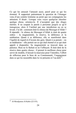 24
Ce qui les amusait l’amusait aussi, pareil pour ce qui les
étonnait. Il supportait patiemment la question de l’étranger
venu d’une contrée lointaine au point que ses compagnons les
attiraient. Il disait : Lorsque vous voyez quelqu'un chercher
quelque chose, orientez-le. Il n’acceptait que des éloges
mérités. Il ne coupait la parole à personne jusqu'à ce qu’il
transgresse, alors il l’arrêtait par une interdiction ou en se
levant. J’ai dit : comment était le silence du Messager d’Allah ?
Il répondit : le silence du Messager d’Allah  était de quatre
ordres : la magnanimité, la réserve, la déférence et la
méditation. Quant à sa déférence, elle se manifestait dans
l’égalité de regard et d’écoute des gens. Quant à sa pensée – ou
sa méditation – elle portait sur ce qui était éternel et ce qui était
appelé à disparaître. Sa magnanimité se trouvait dans sa
patience. Rien ne le fâchait ni ne l’effrayait. Il était doté de la
réserve dans quatre choses : il prenait la meilleure chose pour
servir de modèle, il laissait la mauvaise pour l’interdire, l’effort
de réflexion pour le bien de sa Communauté, l’engagement
dans ce qui les rassemble dans la vie présente et l’au-delà23
.
23
Al-Moudjamou Al-Kabir (22/155).
 