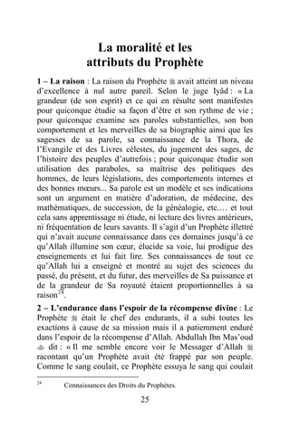 25
La moralité et les
attributs du Prophète
1 – La raison : La raison du Prophète  avait atteint un niveau
d’excellence à nul autre pareil. Selon le juge Iyâd : « La
grandeur (de son esprit) et ce qui en résulte sont manifestes
pour quiconque étudie sa façon d’être et son rythme de vie ;
pour quiconque examine ses paroles substantielles, son bon
comportement et les merveilles de sa biographie ainsi que les
sagesses de sa parole, sa connaissance de la Thora, de
l’Evangile et des Livres célestes, du jugement des sages, de
l’histoire des peuples d’autrefois ; pour quiconque étudie son
utilisation des paraboles, sa maîtrise des politiques des
hommes, de leurs législations, des comportements internes et
des bonnes mœurs... Sa parole est un modèle et ses indications
sont un argument en matière d’adoration, de médecine, des
mathématiques, de succession, de la généalogie, etc.… et tout
cela sans apprentissage ni étude, ni lecture des livres antérieurs,
ni fréquentation de leurs savants. Il s’agit d’un Prophète illettré
qui n’avait aucune connaissance dans ces domaines jusqu’à ce
qu’Allah illumine son cœur, élucide sa voie, lui prodigue des
enseignements et lui fait lire. Ses connaissances de tout ce
qu’Allah lui a enseigné et montré au sujet des sciences du
passé, du présent, et du futur, des merveilles de Sa puissance et
de la grandeur de Sa royauté étaient proportionnelles à sa
raison24
.
2 – L’endurance dans l’espoir de la récompense divine : Le
Prophète  était le chef des endurants, il a subi toutes les
exactions à cause de sa mission mais il a patiemment enduré
dans l’espoir de la récompense d’Allah. Abdullah Ibn Mas’oud
 dit : « Il me semble encore voir le Messager d’Allah 
racontant qu’un Prophète avait été frappé par son peuple.
Comme le sang coulait, ce Prophète essuya le sang qui coulait
24
Connaissances des Droits du Prophètes.
 