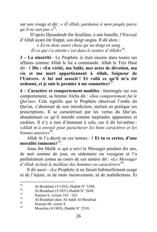 26
sur son visage et dit : « Ô Allah, pardonne à mon peuple parce
qu’il ne sait pas »25
.
D’après Djoundoub ibn Soufiâne, à une bataille, l’Envoyé
d’Allah ayant été frappé, son doigt saigna. Il dit alors :
« Es-tu donc autre chose qu’un doigt en sang
Et ce qui t’a atteint c’est dans le sentier d’Allah»26
.
3 – La sincérité : Le Prophète  était sincère dans toutes ses
affaires comme Allah le lui a commandé. Allah le Très Haut
dit :  Dis : «En vérité, ma Salât, mes actes de dévotion, ma
vie et ma mort appartiennent à Allah, Seigneur de
l’Univers. A lui nul associé ! Et voilà ce qu’il m’a été
ordonné, et je suis le premier à me soumettre27
.
4 – Caractère et comportement modèles : Interrogée sur son
comportement, sa femme Aïcha dit : «Son comportement fut le
Qur'an». Cela signifie que le Prophète observait l’ordre du
Qur'an, s’abstenait de son interdiction, mettait en pratique ses
prescriptions. Il se caractérisait par les vertus du Qur’an,
abandonnait ce qu’il interdit comme turpitudes apparentes et
cachées. Il n’y a rien d’étonnant à cela, car il dit lui-même :
«Allah m’a envoyé pour parachever les bons caractères et les
bonnes œuvres»28
.
Allah  l’a décrit en ces termes :  Et tu es certes, d’une
moralité éminente29
.
Anas ibn Malik  qui a servi le Messager pendant dix ans,
de nuit comme de jour, en sédentaire ou voyageur et l’a
parfaitement connu au cours de ces années dit : «Le Messager
d’Allah  était le meilleur des hommes en caractères»30
.
Il dit aussi : «Le Prophète  ne faisait habituellement usage
ni de l’injure, ni de mots inconvenants, ni de malédictions. Et
25
Al-Boukhari (3/1282), Hadith N° 3290.
26
Al-Boukhari (3/1031) Hadith N° 2648.
27
Sourate 6, versets 162 –163.
28
Al-Boukhari dans Al-Adab Al-Moufrad.
29
Sourate 68, verset 4.
30
Mouslim (4/1805), Hadith N° 2310.
 