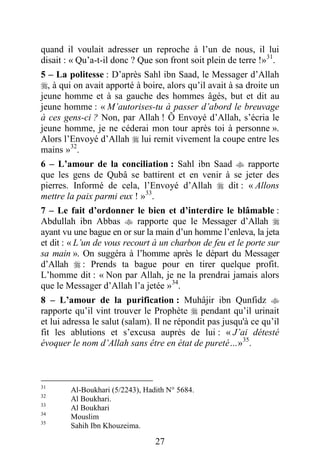 27
quand il voulait adresser un reproche à l’un de nous, il lui
disait : « Qu’a-t-il donc ? Que son front soit plein de terre !»31
.
5 – La politesse : D’après Sahl ibn Saad, le Messager d’Allah
, à qui on avait apporté à boire, alors qu’il avait à sa droite un
jeune homme et à sa gauche des hommes âgés, but et dit au
jeune homme : « M’autorises-tu à passer d’abord le breuvage
à ces gens-ci ? Non, par Allah ! Ô Envoyé d’Allah, s’écria le
jeune homme, je ne céderai mon tour après toi à personne ».
Alors l’Envoyé d’Allah  lui remit vivement la coupe entre les
mains »32
.
6 – L’amour de la conciliation : Sahl ibn Saad  rapporte
que les gens de Qubâ se battirent et en venir à se jeter des
pierres. Informé de cela, l’Envoyé d’Allah  dit : « Allons
mettre la paix parmi eux ! »33
.
7 – Le fait d’ordonner le bien et d’interdire le blâmable :
Abdullah ibn Abbas  rapporte que le Messager d’Allah 
ayant vu une bague en or sur la main d’un homme l’enleva, la jeta
et dit : « L’un de vous recourt à un charbon de feu et le porte sur
sa main ». On suggéra à l’homme après le départ du Messager
d’Allah  : Prends ta bague pour en tirer quelque profit.
L’homme dit : « Non par Allah, je ne la prendrai jamais alors
que le Messager d’Allah l’a jetée »34
.
8 – L’amour de la purification : Muhâjir ibn Qunfidz 
rapporte qu’il vint trouver le Prophète  pendant qu’il urinait
et lui adressa le salut (salam). Il ne répondit pas jusqu'à ce qu’il
fit les ablutions et s’excusa auprès de lui : « J’ai détesté
évoquer le nom d’Allah sans être en état de pureté…»35
.
31
Al-Boukhari (5/2243), Hadith N° 5684.
32
Al Boukhari.
33
Al Boukhari
34
Mouslim
35
Sahih Ibn Khouzeima.
 