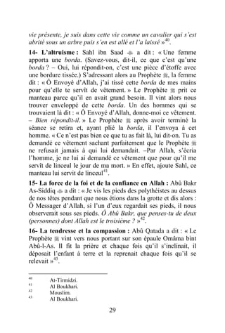 29
vie présente, je suis dans cette vie comme un cavalier qui s’est
abrité sous un arbre puis s’en est allé et l’a laissé »40
.
14- L’altruisme : Sahl ibn Saad  a dit : « Une femme
apporta une borda. (Savez-vous, dit-il, ce que c’est qu’une
borda ? – Oui, lui répondit-on, c’est une pièce d’étoffe avec
une bordure tissée.) S’adressant alors au Prophète , la femme
dit : « Ô Envoyé d’Allah, j’ai tissé cette borda de mes mains
pour qu’elle te servît de vêtement. » Le Prophète  prit ce
manteau parce qu’il en avait grand besoin. Il vint alors nous
trouver enveloppé de cette borda. Un des hommes qui se
trouvaient là dit : « Ô Envoyé d’Allah, donne-moi ce vêtement.
– Bien répondit-il. » Le Prophète  après avoir terminé la
séance se retira et, ayant plié la borda, il l’envoya à cet
homme. « Ce n’est pas bien ce que tu as fait là, lui dit-on. Tu as
demandé ce vêtement sachant parfaitement que le Prophète 
ne refusait jamais à qui lui demandait. –Par Allah, s’écria
l’homme, je ne lui ai demandé ce vêtement que pour qu’il me
servît de linceul le jour de ma mort. » En effet, ajoute Sahl, ce
manteau lui servit de linceul41
.
15- La force de la foi et de la confiance en Allah : Abû Bakr
As-Siddiq  a dit : « Je vis les pieds des polythéistes au dessus
de nos têtes pendant que nous étions dans la grotte et dis alors :
Ô Messager d’Allah, si l’un d’eux regardait ses pieds, il nous
observerait sous ses pieds. Ô Abû Bakr, que penses-tu de deux
(personnes) dont Allah est le troisième ? »42
.
16- La tendresse et la compassion : Abû Qatada a dit : « Le
Prophète  vint vers nous portant sur son épaule Omâma bint
Abû-l-As. Il fit la prière et chaque fois qu’il s’inclinait, il
déposait l’enfant à terre et la reprenait chaque fois qu’il se
relevait »43
.
40
At-Tirmidzi.
41
Al Boukhari.
42
Mouslim.
43
Al Boukhari.
 