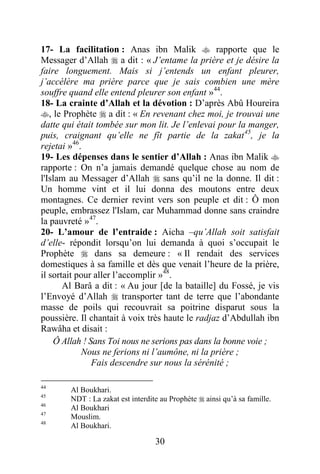 30
17- La facilitation : Anas ibn Malik  rapporte que le
Messager d’Allah  a dit : « J’entame la prière et je désire la
faire longuement. Mais si j’entends un enfant pleurer,
j’accélère ma prière parce que je sais combien une mère
souffre quand elle entend pleurer son enfant »44
.
18- La crainte d’Allah et la dévotion : D’après Abû Houreira
, le Prophète  a dit : « En revenant chez moi, je trouvai une
datte qui était tombée sur mon lit. Je l’enlevai pour la manger,
puis, craignant qu’elle ne fît partie de la zakat45
, je la
rejetai »46
.
19- Les dépenses dans le sentier d’Allah : Anas ibn Malik 
rapporte : On n’a jamais demandé quelque chose au nom de
l'Islam au Messager d’Allah  sans qu’il ne la donne. Il dit :
Un homme vint et il lui donna des moutons entre deux
montagnes. Ce dernier revint vers son peuple et dit : Ô mon
peuple, embrassez l'Islam, car Muhammad donne sans craindre
la pauvreté »47
.
20- L’amour de l’entraide : Aicha –qu’Allah soit satisfait
d’elle- répondit lorsqu’on lui demanda à quoi s’occupait le
Prophète  dans sa demeure : « Il rendait des services
domestiques à sa famille et dès que venait l’heure de la prière,
il sortait pour aller l’accomplir »48
.
Al Barâ a dit : « Au jour [de la bataille] du Fossé, je vis
l’Envoyé d’Allah  transporter tant de terre que l’abondante
masse de poils qui recouvrait sa poitrine disparut sous la
poussière. Il chantait à voix très haute le radjaz d’Abdullah ibn
Rawâha et disait :
Ô Allah ! Sans Toi nous ne serions pas dans la bonne voie ;
Nous ne ferions ni l’aumône, ni la prière ;
Fais descendre sur nous la sérénité ;
44
Al Boukhari.
45
NDT : La zakat est interdite au Prophète  ainsi qu’à sa famille.
46
Al Boukhari
47
Mouslim.
48
Al Boukhari.
 
