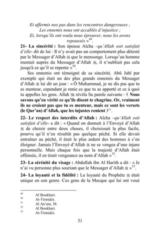 31
Et affermis nos pas dans les rencontres dangereuses ;
Les ennemis nous ont accablés d’injustice ;
Et, lorsqu’ils ont voulu nous éprouver, nous les avons
repoussés »49
.
21- La sincérité : Son épouse Aïcha –qu’Allah soit satisfait
d’elle- dit de lui : Il n’y avait pas un comportement plus détesté
par le Messager d’Allah  que le mensonge. Lorsqu’un homme
mentait auprès du Messager d’Allah , il n’oubliait pas cela
jusqu'à ce qu’il se repente »50
.
Ses ennemis ont témoigné de sa sincérité. Abû Jahl par
exemple qui était un des plus grands ennemis du Messager
d’Allah  lui dit un jour : « Ô Muhammad, je ne dis pas que tu
es menteur, cependant je renie ce que tu as apporté et ce à quoi
tu appelles les gens. Allah  révéla Sa parole suivante :  Nous
savons qu’en vérité ce qu’ils disent te chagrine. Or, vraiment
ils ne croient pas que tu es menteur, mais ce sont les versets
(le Qur’an) d’Allah, que les injustes renient P50F
51
P.
22- Le respect des interdits d’Allah : Aïcha –qu’Allah soit
satisfait d’elle- a dit : « Quand on donnait à l’Envoyé d’Allah
 de choisir entre deux choses, il choisissait la plus facile,
pourvu qu’il n’en résultât pas quelque péché. Si elle devait
entraîner au péché, il était le plus ardent des hommes à s’en
éloigner. Jamais l’Envoyé d’Allah  ne se vengea d’une injure
personnelle. Mais chaque fois que la majesté d’Allah était
offensée, il en tirait vengeance au nom d’Allah »P51F
52
P.
23- La sérénité du visage : Abdullah ibn Al Harith a dit : « Je
n’ai vu personne plus souriant que le Messager d’Allah  »P52F
53
P.
24- La loyauté et la fidélité : La loyauté du Prophète  était
unique en son genre. Ces gens de la Mecque qui lui ont voué
49
Al Boukhari.
50
At-Tirmidzi.
51
Al An’am, 38.
52
Al Boukhari.
53
At-Tirmidzi.
 