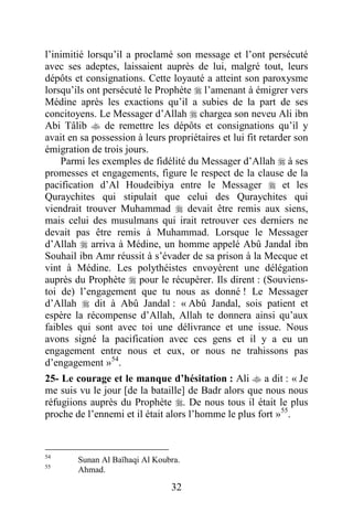 32
l’inimitié lorsqu’il a proclamé son message et l’ont persécuté
avec ses adeptes, laissaient auprès de lui, malgré tout, leurs
dépôts et consignations. Cette loyauté a atteint son paroxysme
lorsqu’ils ont persécuté le Prophète  l’amenant à émigrer vers
Médine après les exactions qu’il a subies de la part de ses
concitoyens. Le Messager d’Allah  chargea son neveu Ali ibn
Abi Tâlib  de remettre les dépôts et consignations qu’il y
avait en sa possession à leurs propriétaires et lui fit retarder son
émigration de trois jours.
Parmi les exemples de fidélité du Messager d’Allah  à ses
promesses et engagements, figure le respect de la clause de la
pacification d’Al Houdeibiya entre le Messager  et les
Quraychites qui stipulait que celui des Quraychites qui
viendrait trouver Muhammad  devait être remis aux siens,
mais celui des musulmans qui irait retrouver ces derniers ne
devait pas être remis à Muhammad. Lorsque le Messager
d’Allah  arriva à Médine, un homme appelé Abû Jandal ibn
Souhail ibn Amr réussit à s’évader de sa prison à la Mecque et
vint à Médine. Les polythéistes envoyèrent une délégation
auprès du Prophète  pour le récupérer. Ils dirent : (Souviens-
toi de) l’engagement que tu nous as donné ! Le Messager
d’Allah  dit à Abû Jandal : « Abû Jandal, sois patient et
espère la récompense d’Allah, Allah te donnera ainsi qu’aux
faibles qui sont avec toi une délivrance et une issue. Nous
avons signé la pacification avec ces gens et il y a eu un
engagement entre nous et eux, or nous ne trahissons pas
d’engagement »54
.
25- Le courage et le manque d’hésitation : Ali  a dit : « Je
me suis vu le jour [de la bataille] de Badr alors que nous nous
réfugiions auprès du Prophète . De nous tous il était le plus
proche de l’ennemi et il était alors l’homme le plus fort »55
.
54
Sunan Al Baïhaqi Al Koubra.
55
Ahmad.
 