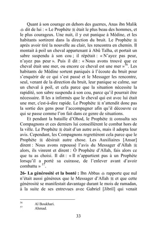 33
Quant à son courage en dehors des guerres, Anas ibn Malik
 dit de lui : « Le Prophète  était le plus beau des hommes, et
le plus courageux. Une nuit, il y eut panique à Médine, et les
habitants sortirent dans la direction du bruit. Le Prophète 
après avoir tiré la nouvelle au clair, les rencontra en chemin. Il
montait à poil un cheval appartenant à Abû Talha, et portait un
sabre suspendu à son cou ; il répétait : « N’ayez pas peur,
n’ayez pas peur ». Puis il dit : « Nous avons trouvé que ce
cheval était une mer, ou encore ce cheval est une mer »56
. Les
habitants de Médine sortent paniqués à l’écoute du bruit pour
s’enquérir de ce qui s’est passé et le Messager les rencontre,
seul, venant de la direction du bruit, leur panique se calme, sur
un cheval à poil, et cela parce que la situation nécessite la
rapidité, son sabre suspendu à son cou, parce qu’il pourrait être
nécessaire. Il les a informés que le cheval qui est avec lui était
une mer, c'est-à-dire rapide. Le Prophète  n’attendit donc pas
la sortie des gens pour l’accompagner afin qu’il découvre ce
qui se passe comme l’on fait dans ce genre de situations.
Et pendant la bataille d’Ohod, le Prophète  consulta ses
Compagnons et ces derniers lui conseillèrent le combat hors de
la ville. Le Prophète  était d’un autre avis, mais il adopta leur
avis. Cependant, les Compagnons regrettèrent cela parce que le
Prophète  désirait autre chose. Les Auxiliaires [Ansar]
dirent : Nous avons repoussé l’avis du Messager d’Allah 
alors, ils vinrent et dirent : Ô Prophète d’Allah, fais alors ce
que tu as choisi. Il dit : « Il n’appartient pas à un Prophète
lorsqu’il a porté sa cuirasse, de l’enlever avant d’avoir
combattu » 57
.
26- La générosité et la bonté : Ibn Abbas  rapporte que nul
n’était aussi généreux que le Messager d’Allah  et que cette
générosité se manifestait davantage durant le mois de ramadan,
à la suite de ses entrevues avec Gabriel [Jibril] qui venait
56
Al Boukhari.
57
Ahmad.
 