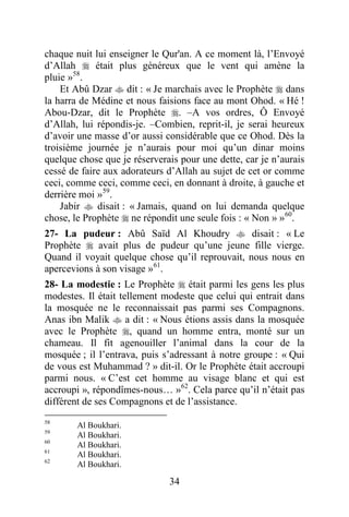 34
chaque nuit lui enseigner le Qur'an. A ce moment là, l’Envoyé
d’Allah  était plus généreux que le vent qui amène la
pluie »58
.
Et Abû Dzar  dit : « Je marchais avec le Prophète  dans
la harra de Médine et nous faisions face au mont Ohod. « Hé !
Abou-Dzar, dit le Prophète . –A vos ordres, Ô Envoyé
d’Allah, lui répondis-je. –Combien, reprit-il, je serai heureux
d’avoir une masse d’or aussi considérable que ce Ohod. Dès la
troisième journée je n’aurais pour moi qu’un dinar moins
quelque chose que je réserverais pour une dette, car je n’aurais
cessé de faire aux adorateurs d’Allah au sujet de cet or comme
ceci, comme ceci, comme ceci, en donnant à droite, à gauche et
derrière moi »59
.
Jabir  disait : « Jamais, quand on lui demanda quelque
chose, le Prophète  ne répondit une seule fois : « Non » »60
.
27- La pudeur : Abû Saïd Al Khoudry  disait : « Le
Prophète  avait plus de pudeur qu’une jeune fille vierge.
Quand il voyait quelque chose qu’il reprouvait, nous nous en
apercevions à son visage »61
.
28- La modestie : Le Prophète  était parmi les gens les plus
modestes. Il était tellement modeste que celui qui entrait dans
la mosquée ne le reconnaissait pas parmi ses Compagnons.
Anas ibn Malik  a dit : « Nous étions assis dans la mosquée
avec le Prophète , quand un homme entra, monté sur un
chameau. Il fit agenouiller l’animal dans la cour de la
mosquée ; il l’entrava, puis s’adressant à notre groupe : « Qui
de vous est Muhammad ? » dit-il. Or le Prophète était accroupi
parmi nous. « C’est cet homme au visage blanc et qui est
accroupi », répondîmes-nous… »62
. Cela parce qu’il n’était pas
différent de ses Compagnons et de l’assistance.
58
Al Boukhari.
59
Al Boukhari.
60
Al Boukhari.
61
Al Boukhari.
62
Al Boukhari.
 