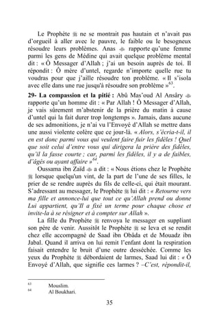 35
Le Prophète  ne se montrait pas hautain et n’avait pas
d’orgueil à aller avec le pauvre, le faible ou le besogneux
résoudre leurs problèmes. Anas  rapporte qu’une femme
parmi les gens de Médine qui avait quelque problème mental
dit : « Ô Messager d’Allah ; j’ai un besoin auprès de toi. Il
répondit : Ô mère d’untel, regarde n’importe quelle rue tu
voudras pour que j’aille résoudre ton problème. « Il s’isola
avec elle dans une rue jusqu'à résoudre son problème »63
.
29- La compassion et la pitié : Abû Mas’oud Al Ansâry 
rapporte qu’un homme dit : « Par Allah ! Ô Messager d’Allah,
je vais sûrement m’abstenir de la prière du matin à cause
d’untel qui la fait durer trop longtemps ». Jamais, dans aucune
de ses admonitions, je n’ai vu l’Envoyé d’Allah se mettre dans
une aussi violente colère que ce jour-là. « Alors, s’écria-t-il, il
en est donc parmi vous qui veulent faire fuir les fidèles ! Quel
que soit celui d’entre vous qui dirigera la prière des fidèles,
qu’il la fasse courte ; car, parmi les fidèles, il y a de faibles,
d’âgés ou ayant affaire »64
.
Oussama ibn Zaïd  a dit : « Nous étions chez le Prophète
 lorsque quelqu'un vint, de la part de l’une de ses filles, le
prier de se rendre auprès du fils de celle-ci, qui était mourant.
S’adressant au messager, le Prophète  lui dit : « Retourne vers
ma fille et annonce-lui que tout ce qu’Allah prend ou donne
Lui appartient, qu’Il a fixé un terme pour chaque chose et
invite-la à se résigner et à compter sur Allah ».
La fille du Prophète  renvoya le messager en suppliant
son père de venir. Aussitôt le Prophète  se leva et se rendit
chez elle accompagné de Saad ibn Obâda et de Mouadz ibn
Jabal. Quand il arriva on lui remit l’enfant dont la respiration
faisait entendre le bruit d’une outre desséchée. Comme les
yeux du Prophète  débordaient de larmes, Saad lui dit : « Ô
Envoyé d’Allah, que signifie ces larmes ? –C’est, répondit-il,
63
Mouslim.
64
Al Boukhari.
 