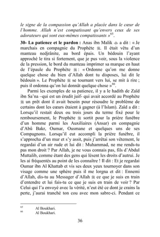 36
le signe de la compassion qu’Allah a placée dans le cœur de
l’homme. Allah n’est compatissant qu’envers ceux de ses
adorateurs qui sont eux-mêmes compatissants »65
.
30- La patience et le pardon : Anas ibn Malik  a dit : « Je
marchais en compagnie du Prophète . Il était vêtu d’un
manteau nedjrânite, au bord épais. Un bédouin l’ayant
approché le tira si fortement, que je pus voir, sous la violence
de la pression, le bord du manteau imprimer sa marque en haut
de l’épaule du Prophète  : « Ordonne qu’on me donne
quelque chose du bien d’Allah dont tu disposes, lui dit le
bédouin ». Le Prophète  se tournant vers lui, se mit à rire ;
puis il ordonna qu’on lui donnât quelque chose »66
.
Parmi les exemples de sa patience, il y a le hadith de Zaïd
ibn Sa’na –qui est un érudit juif- qui avait accordé au Prophète
 un prêt dont il avait besoin pour résoudre le problème de
certains dont les cœurs étaient à gagner (à l’Islam). Zaïd a dit :
Lorsqu’il restait deux ou trois jours du terme fixé pour le
remboursement, le Prophète  sortit pour la prière funèbre
d’un homme parmi les Auxiliaires (Ansar) en compagnie
d’Abû Bakr, Oumar, Ousmane et quelques uns de ses
Compagnons. Lorsqu’il eut accompli la prière funèbre, il
s’approcha d’un mur et s’y assit, puis j’arrêtai son vêtement, le
regardai d’un air rude et lui dit : Muhammad, ne me rends-tu
pas mon droit ? Par Allah, je ne vous connais pas, fils d’Abdul
Muttalib, comme étant des gens qui lèsent les droits d’autrui. Je
les ai fréquentés au point de les connaître ! Il dit : Et je regardai
Oumar ibn Al Khattab et vis ses deux yeux tournoyer dans son
visage comme une sphère puis il me lorgna et dit : Ennemi
d’Allah, dis-tu au Messager d’Allah  ce que je suis en train
d’entendre et lui fais-tu ce que je suis en train de voir ? Par
Celui qui l’a envoyé avec la vérité, n’eut été ce dont je crains la
perte, j’aurai tranché ton cou avec mon sabre-ci. Pendant ce
65
Al Boukhari.
66
Al Boukhari.
 