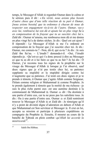 37
temps, le Messager d’Allah  regardait Oumar dans le calme et
le sérieux puis il dit : « En vérité, nous avions plus besoin
d’autre chose que d’une telle réaction de ta part ô Oumar,
[nous avions besoin] que tu ordonnes à chacun de nous de
respecter son engagement vis-à-vis de l’autre. Oumar, vas-y
avec lui, rembourse lui son dû et ajoute lui en plus vingt Sa’a
en compensation de la frayeur que tu as suscitée chez lui ».
Zaïd dit : Oumar m’amena, me remboursa mon dû et me donna
en plus vingt Sa’a de dattes sèches. Je dis : Quel est cet ajout ?
Il répondit : Le Messager d’Allah  me l’a ordonné en
compensation de la frayeur que j’ai suscitée chez toi. Je dis :
Oumar, me connais-tu ? –Non, dit-il, qui es-tu ? Je dis : Je suis
Zaïd ibn Sa’na. – L’érudit ? demanda-t-il. –Oui, l’érudit
répondis-je. –Qu’est-ce qui t’a donc poussé à dire au Messager
ce que tu as dit et à lui faire ce que tu as fait ? Je lui dis : Ô
Oumar, j’ai reconnu tous les signes de la prophétie sur le
visage du Messager d’Allah  lorsque je l’ai observé, sauf
deux signes que je n’ai pas testés chez lui, sa patience
supplante sa stupidité et la stupidité dirigée contre lui
n’augmente que sa patience. J’ai testé ces deux signes et je te
prends à témoin, ô Oumar que j’agrée Allah comme Seigneur,
l'Islam comme religion et Muhammad  comme Prophète. Je
te prends également à témoin que la moitié de ma richesse –je
suis le plus riche parmi eux- est une aumône destinée à la
communauté de Muhammad . Oumar  dit : Ou destinée à
une partie d’entre eux, car tu ne peux pas les satisfaire tous. Je
dis : Ou à une partie d’entre eux. Oumar  et Zaïd rentrèrent
trouver le Messager d’Allah  et Zaïd dit : Je témoigne qu’il
n’y a point de divinité digne d’adoration en dehors d’Allah et
que Muhammad est Son serviteur et Messager . Il crut en lui,
accepta sa mission et participa à plusieurs expéditions en
compagnie du Prophète . Ensuite, il mourut au cours de la
bataille de Tabouk en plein combat –qu'Allah lui accorde la
miséricorde67
.
67
Sahih Ibn Hibban.
 