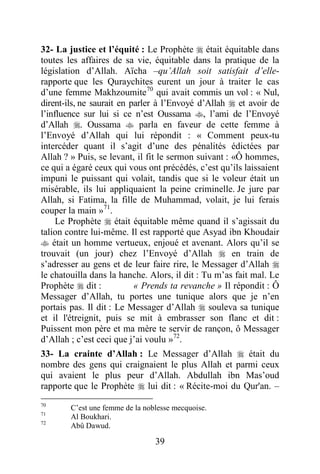 39
32- La justice et l’équité : Le Prophète  était équitable dans
toutes les affaires de sa vie, équitable dans la pratique de la
législation d’Allah. Aïcha –qu’Allah soit satisfait d’elle-
rapporte que les Quraychites eurent un jour à traiter le cas
d’une femme Makhzoumite70
qui avait commis un vol : « Nul,
dirent-ils, ne saurait en parler à l’Envoyé d’Allah  et avoir de
l’influence sur lui si ce n’est Oussama , l’ami de l’Envoyé
d’Allah . Oussama  parla en faveur de cette femme à
l’Envoyé d’Allah qui lui répondit : « Comment peux-tu
intercéder quant il s’agit d’une des pénalités édictées par
Allah ? » Puis, se levant, il fit le sermon suivant : «Ô hommes,
ce qui a égaré ceux qui vous ont précédés, c’est qu’ils laissaient
impuni le puissant qui volait, tandis que si le voleur était un
misérable, ils lui appliquaient la peine criminelle. Je jure par
Allah, si Fatima, la fille de Muhammad, volait, je lui ferais
couper la main »71
.
Le Prophète  était équitable même quand il s’agissait du
talion contre lui-même. Il est rapporté que Asyad ibn Khoudair
 était un homme vertueux, enjoué et avenant. Alors qu’il se
trouvait (un jour) chez l’Envoyé d’Allah  en train de
s’adresser au gens et de leur faire rire, le Messager d’Allah 
le chatouilla dans la hanche. Alors, il dit : Tu m’as fait mal. Le
Prophète  dit : « Prends ta revanche » Il répondit : Ô
Messager d’Allah, tu portes une tunique alors que je n’en
portais pas. Il dit : Le Messager d’Allah  souleva sa tunique
et il l'étreignit, puis se mit à embrasser son flanc et dit :
Puissent mon père et ma mère te servir de rançon, ô Messager
d’Allah ; c’est ceci que j’ai voulu »72
.
33- La crainte d’Allah : Le Messager d’Allah  était du
nombre des gens qui craignaient le plus Allah et parmi ceux
qui avaient le plus peur d’Allah. Abdullah ibn Mas’oud
rapporte que le Prophète  lui dit : « Récite-moi du Qur'an. –
70
C’est une femme de la noblesse mecquoise.
71
Al Boukhari.
72
Abû Dawud.
 