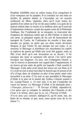 4
Prophète infaillible mais en même temps d’un conquérant et
d’un vainqueur sur les peuples. Il se couchait sur une natte en
feuilles de palmier dattier et s’accoudait sur un coussin
rembourré de fibres végétales alors qu’il avait toutes les
qualités d’un sultan ou d’un roi des pays arabes. Les gens de sa
maison étaient dans la misère et le malheur alors qu’il recevait
d’importantes richesses venant des quatre coins de la Péninsule
Arabique. Sur l’esplanade de sa mosquée, se trouvaient des
troupeaux de chameaux tandis que sa fille Fatima, le trésor de
son cœur, se plaignait auprès de lui son de harassement du
transport de l’outre, de l’utilisation du moulin à bras pour
moudre ses grains, au point que ses deux mains devinrent
flasques et que l’outre fit une marque sur son corps. A ce
moment, le Messager  distribuait aux musulmans les captifs
et captives de guerre qu’Allah leur avait fait gagnés, mais sa
fille n’eut droit qu’à son invocation en sa faveur ; il lui
enseigna des mots et comment elle devait s’en servir pour
invoquer son Seigneur. Un jour, son Compagnon Oumar 
vint le trouver et promenant son regard dans l’appartement, il
ne trouva qu’une natte de paille sur laquelle s’était couché le
Messager. Cette natte avait laissé des traces sur son flanc et il
n’y avait en tout et pour tout dans la maison que la mesure d’un
sâ’a d’orge dans un récipient en plus d’une petite outre usée
accrochée à un pieu. C’est tout ce que possédait le Messager
d’Allah  le jour où la moitié des Arabes s’étaient soumis à
lui. Lorsqu’Oumar  vit tout cela, il ne put s’empêcher de
verser les larmes. Le Messager d’Allah  lui demanda alors :
« Pourquoi pleures-tu ? – Ô Envoyé d’Allah, répondit-t-il,
c’est parce que je compare la situation des Chosroês et des
César à la tienne, alors que tu es, toi, l’Envoyé d’Allah –
N’es-tu donc pas satisfait, répliqua-t-il, qu’ils aient, eux, les
biens de ce monde, et que, nous, nous ayons ceux de la vie
future ? »
 