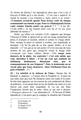 40
Te réciter du Qur'an ? lui répondis-je alors que c’est à toi, ô
Envoyé d’Allah qu’il a été révélé. – C’est vrai » reprit-il. Je
récitai la sourate « Les Femmes », mais, arrivé à ce verset :
 Comment seront-ils quand Nous ferons venir de chaque
communauté un témoin et que Nous te (Muhammad) ferons
venir comme témoin contre ces gens-ci ?  73
, il me dit :
« Cela suffit ». Je me tournai alors vers lui et vis ses yeux
déborder de larmes »74
.
Aïcha –qu’Allah soit satisfait d’elle- rapporte que lorsque
l’Envoyé d’Allah  apercevait au ciel un nuage prometteur de
pluie, il avançait et reculait, entrait et sortait, le visage altéré.
Puis, lorsque la pluie se mettait à tomber, son inquiétude se
dissipait. « Je lui fis part de ce fait, ajoute Aïcha ; et il me
répondit : « C’est que je ne sais point s’il n’en sera pas de nous
comme de ces gens qui, lorsqu’ils virent le nuage étalé
s’avançant vers leurs vallées, dirent :  Ce nuage nous
donnera de la pluie. Au contraire ! c’est cela même que
vous cherchiez à hâter : C’est un vent qui contient un
châtiment douloureux, détruisant tout, par le
commandement de son Seigneur”. Puis, le lendemain on ne
voyait plus que leurs demeures. Ainsi rétribuons-Nous les
gens criminels75.76
34 – La sobriété et la richesse de l’âme : Oumar ibn Al
Khattab  rapporte : « J’entrai chez le Prophète  ; il était sur
une natte sans que rien fût interposé entre son corps et la natte.
Sa tête était appuyée sur un coussin de cuir rembourré de fibres
de palmiers ; à ses pieds était un tas de feuilles de saule et à son
chevet une outre était suspendue. Je vis sur son flanc
l’empreinte laissée par la natte. Alors je me mis à pleurer.
« Pourquoi pleures-tu ? me demanda-t-il – Ô Envoyé d’Allah,
répondis-je, c’est parce que je compare la situation des Chosroês
73
Les Femmes, 41.
74
Al Boukhari.
75 Al Ahqaf, 24-25.
76
Al Boukhari
 