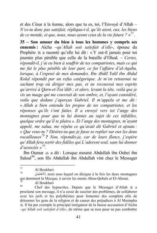 41
et des César à la tienne, alors que tu es, toi, l’Envoyé d’Allah –
N’es-tu donc pas satisfait, répliqua-t-il, qu’ils aient, eux, les biens
de ce monde, et que, nous, nous ayons ceux de la vie future ? »77
.
35 – Son amour du bien à tous les hommes y compris ses
ennemis : Aïcha –qu’Allah soit satisfait d’elle-, épouse du
Prophète  a raconté qu’elle lui dit : « Y eut-il jamais pour toi
journée plus pénible que celle de la bataille d’Ohod. – Certes,
répondit-il, j’ai eu bien à souffrir de tes compatriotes, mais ce qui
me fut le plus pénible de leur part, ce fut l’affaire d’al-Aqaba,
lorsque, à l’exposé de mes demandes, Ibn Abdil Yalil ibn Abdul
Kolal répondit par un refus catégorique. Je m’en retournai ne
sachant trop où diriger mes pas, et ne recouvrai mes esprits
qu’arrivé à Qarn-et-Tsa’âlib ; et alors, levant la tête, voilà que je
vis un nuage qui me couvrait de son ombre, et, l’ayant considéré,
voila que dedans j’aperçus Gabriel. Il m’appela et me dit :
« Allah a bien entendu les propos de tes compatriotes, et les
réponses qu’ils t’ont faites. Il a envoyé vers toi l’ange des
montagnes pour que tu lui donnes au sujet de ces infidèles,
quelque ordre qu’il te plaira ». Et l’ange des montagnes, m’ayant
appelé, me salua, me répéta ce qu’avait dit Gabriel et ajouta :
« Que veux-tu ? Désires-tu que je fasse se replier sur eux les deux
rocailleuses78
? Non, répondis-je, car de leurs flancs, j’espère
qu’Allah fera sortir des fidèles qui L’adorent seul, sans lui donner
d’associés »79
.
Ibn Oumar  a dit : Lorsque mourut Abdullah ibn Oubei ibn
Saloul80
, son fils Abdullah ibn Abdullah vint chez le Messager
77
Al Boukhari.
78
‫,ﺍﻷﺧﺸﺒﺎﻥ‬ nom sous lequel on désigne à la fois les deux montagnes
qui dominent la Mecque, à savoir les monts Abou-Qobaïs et El-Ahmar.
79
Al Boukhari
80
Chef des hypocrites. Depuis que le Messager d’Allah  a
proclamé son message, il n’a cessé de susciter des problèmes, de collaborer
avec les juifs et les polythéistes pour fomenter des complots afin de
détourner les gens de la religion et de causer des préjudices à Al Mustapha
. Il fut par exemple le principal instigateur de la fausse accusation d’Aïcha
–qu’Allah soit satisfait d’elle-, de même que sa ruse pour ne pas combattre
 