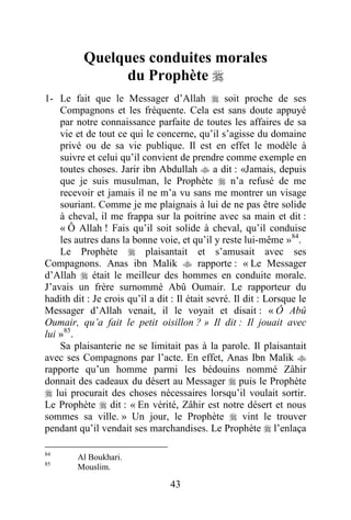 43
Quelques conduites morales
du Prophète 
1- Le fait que le Messager d’Allah  soit proche de ses
Compagnons et les fréquente. Cela est sans doute appuyé
par notre connaissance parfaite de toutes les affaires de sa
vie et de tout ce qui le concerne, qu’il s’agisse du domaine
privé ou de sa vie publique. Il est en effet le modèle à
suivre et celui qu’il convient de prendre comme exemple en
toutes choses. Jarir ibn Abdullah  a dit : «Jamais, depuis
que je suis musulman, le Prophète  n’a refusé de me
recevoir et jamais il ne m’a vu sans me montrer un visage
souriant. Comme je me plaignais à lui de ne pas être solide
à cheval, il me frappa sur la poitrine avec sa main et dit :
« Ô Allah ! Fais qu’il soit solide à cheval, qu’il conduise
les autres dans la bonne voie, et qu’il y reste lui-même »84
.
Le Prophète  plaisantait et s’amusait avec ses
Compagnons. Anas ibn Malik  rapporte : « Le Messager
d’Allah  était le meilleur des hommes en conduite morale.
J’avais un frère surnommé Abû Oumair. Le rapporteur du
hadith dit : Je crois qu’il a dit : Il était sevré. Il dit : Lorsque le
Messager d’Allah venait, il le voyait et disait : « Ô Abû
Oumair, qu’a fait le petit oisillon ? » Il dit : Il jouait avec
lui »85
.
Sa plaisanterie ne se limitait pas à la parole. Il plaisantait
avec ses Compagnons par l’acte. En effet, Anas Ibn Malik 
rapporte qu’un homme parmi les bédouins nommé Zâhir
donnait des cadeaux du désert au Messager  puis le Prophète
 lui procurait des choses nécessaires lorsqu’il voulait sortir.
Le Prophète  dit : « En vérité, Zâhir est notre désert et nous
sommes sa ville. » Un jour, le Prophète  vint le trouver
pendant qu’il vendait ses marchandises. Le Prophète  l’enlaça
84
Al Boukhari.
85
Mouslim.
 