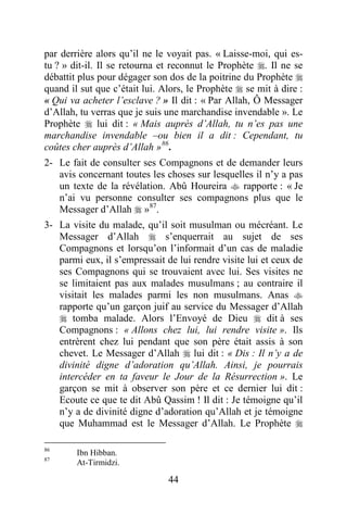 44
par derrière alors qu’il ne le voyait pas. « Laisse-moi, qui es-
tu ? » dit-il. Il se retourna et reconnut le Prophète . Il ne se
débattit plus pour dégager son dos de la poitrine du Prophète 
quand il sut que c’était lui. Alors, le Prophète  se mit à dire :
« Qui va acheter l’esclave ? » Il dit : « Par Allah, Ô Messager
d’Allah, tu verras que je suis une marchandise invendable ». Le
Prophète  lui dit : « Mais auprès d’Allah, tu n’es pas une
marchandise invendable –ou bien il a dit : Cependant, tu
coûtes cher auprès d’Allah »86
.
2- Le fait de consulter ses Compagnons et de demander leurs
avis concernant toutes les choses sur lesquelles il n’y a pas
un texte de la révélation. Abû Houreira  rapporte : « Je
n’ai vu personne consulter ses compagnons plus que le
Messager d’Allah  »87
.
3- La visite du malade, qu’il soit musulman ou mécréant. Le
Messager d’Allah  s’enquerrait au sujet de ses
Compagnons et lorsqu’on l’informait d’un cas de maladie
parmi eux, il s’empressait de lui rendre visite lui et ceux de
ses Compagnons qui se trouvaient avec lui. Ses visites ne
se limitaient pas aux malades musulmans ; au contraire il
visitait les malades parmi les non musulmans. Anas 
rapporte qu’un garçon juif au service du Messager d’Allah
 tomba malade. Alors l’Envoyé de Dieu  dit à ses
Compagnons : « Allons chez lui, lui rendre visite ». Ils
entrèrent chez lui pendant que son père était assis à son
chevet. Le Messager d’Allah  lui dit : « Dis : Il n’y a de
divinité digne d’adoration qu’Allah. Ainsi, je pourrais
intercéder en ta faveur le Jour de la Résurrection ». Le
garçon se mit à observer son père et ce dernier lui dit :
Ecoute ce que te dit Abû Qassim ! Il dit : Je témoigne qu’il
n’y a de divinité digne d’adoration qu’Allah et je témoigne
que Muhammad est le Messager d’Allah. Le Prophète 
86
Ibn Hibban.
87
At-Tirmidzi.
 