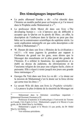 47
Des témoignages impartiaux
· Le poète allemand Goethe a dit : « J’ai cherché dans
l’histoire un modèle parfait pour cet homme et je l’ai trouvé
dans le Prophète arabe Muhammad  »94
.
· Le professeur (Kith More) dit dans son livre « The
developing human » : « Je n’éprouve pas de difficulté à
accepter que le Qur'an est la parole de Dieu ; en effet, la
description de l’embryon dans le Qur'an ne peut pas être
bâtie sur la connaissance scientifique du septième siècle. La
seule explication rationnelle est que cette description a été
révélée à Muhammad »95
.
· W. Durant dit dans son livre « Histoire de la civilisation »
vol.11 : « Si nous jugeons la grandeur par rapport à
l’influence du grand sur les gens, nous dirons que le
Messager des musulmans est le plus grand des grands de
l’histoire. Il a refréné le fanatisme, les superstitions et a
établi au dessus du judaïsme, du christianisme et de
l’ancienne religion de son pays une religion facile, claire et
puissante. Elle a réussi à rester jusqu'à nos jours une grande
force intrinsèque »96
.
· Georges De Tolz dans son livre La vie dit : « Le doute sur
la mission de Muhammad c’est le doute sur la force divine
qui cerne tous les êtres » 97
.
· Le savant Wilz dit dans son livre Le Prophète véritable :
« La preuve la plus évidente de la sincérité du Messager est
94
Muhammad dans la littérature scientifique impartiale /
Muhammad Ousmane Ousmane p.20
95
Professeur d’anatomie et d’embryologie à l’université de Toronto
au Canada. Cité d’après le livre : Muhammad a gagné et le Messie n’a pas
perdu, du Dr Abdul Mou’ty Ad-Dâlâty.
96
Muhammad a gagné et le Messie n’a pas perdu, du Dr Abdul
Mou’ty Ad-Dâlâty.
97
Voir référence précédente.
 