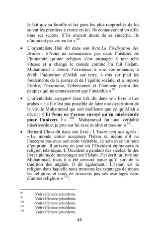 48
le fait que sa famille et les gens les plus rapprochés de lui
soient les premiers à croire en lui. Ils connaissaient en effet
tous ses secrets. S’ils avaient douté de sa sincérité, ils
n’auraient pas cru en lui » 98
.
· L’orientaliste Hail dit dans son livre La Civilisation des
Arabes : « Nous ne connaissons pas dans l’histoire de
l’humanité qu’une religion s’est propagée à une telle
vitesse et a changé le monde comme l’a fait l'Islam.
Muhammad a donné l’existence à une communauté, a
établi l’adoration d’Allah sur terre, a mis sur pied les
fondements de la justice et de l’égalité sociale, et a imposé
l’ordre, l’harmonie, l’obéissance et l’honneur parmi des
peuples qui ne connaissaient que l’anarchie » 99
.
· L’orientaliste espagnol Jean Lik dit dans son livre « Les
arabes » : « Il n’est pas possible de faire une description de
la vie de Muhammad qui soit meilleure que ce qu’Allah a
décrit :  Et Nous ne t’avons envoyé qu’en miséricorde
pour l’univers  » 100
. Muhammad fut une véritable
miséricorde et je prie sur lui avec avidité et passion » 101
.
· Bernard Chou dit dans son livre : L’Islam cent ans après :
« Le monde entier acceptera l'Islam et même s’il ne
l’accepte pas avec son nom véritable, ce sera avec un nom
d’emprunt. Il arrivera un jour où l’Occident embrassera la
religion islamique. L’Occident a pendant des siècles, lu des
livres pleins de mensonges sur l'Islam. J’ai écrit un livre sur
Muhammad, mais il a été censuré parce qu’il sort de la
tradition des anglais. Il dit également : L’Islam est la
religion dans laquelle nous trouvons les avantages de toutes
les religions et nous ne trouvons pas ses avantages dans
d’autres religions » 102
.
98
Voir référence précédente.
99
Voir référence précédente.
100
Voir référence précédente.
101
Voir référence précédente.
102
Voir référence précédente.
 