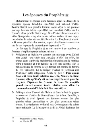 49
Les épouses du Prophète 
Muhammad  épousa onze femmes après le décès de sa
première épouse Khadîdja –qu’Allah soit satisfait d’elle-.
Toutes étaient des grandes femmes ayant déjà eu un premier
mariage hormis Aïcha –qu’Allah soit satisfait d’elle- qu’il a
épousée alors qu’elle était vierge. Six d’entre elles étaient de la
tribu Quraychite, cinq des autres tribus arabes et une copte,
c'est-à-dire la mère de son fils Ibrahim. Le Prophète  disait :
« Si vous possédez des coptes, soyez bienfaisants envers eux
car ils ont le pacte de protection et la parenté » 103
.
Le fait que le Prophète  se soit marié à ce nombre de
femmes s’explique par plusieurs raisons :
1- Religieuse et législative comme son mariage avec Zaïnab
bint Jahch –qu’Allah soit satisfait d’elle. En effet, les
arabes dans la période préislamique interdisaient le mariage
entre l’homme et l’ex-femme de son fils adoptif, car ils
pensaient que la femme de ce dernier est comme la femme
du fils véritable. Le Messager d’Allah  l’épousa afin
d’infirmer cette allégation. Allah  dit :  Puis quand
Zayd eût cessé toute relation avec elle, Nous te la fîmes
épouser, afin qu’il n’y ait aucun empêchement pour les
croyants d’épouser les femmes de leurs fils adoptifs,
quand ceux-ci cessent toute relation avec elles. Le
commandement d’Allah doit être exécuté104.
2- Politique dans l’intérêt de l'Islam et dans le but de gagner
les cœurs et d’attirer la bienveillance des tribus. En effet, le
Prophète  avait épousé des femmes venant des plus
grandes tribus qurayshites et des plus puissantes tribus
arabes. Il a également ordonné aux Compagnons de suivre
cette méthode. Le Messager  a dit à Abdul Rahman ibn
103
Mussanaf d’Abdou Razaq.
104 Al Ahzab, 37.
 