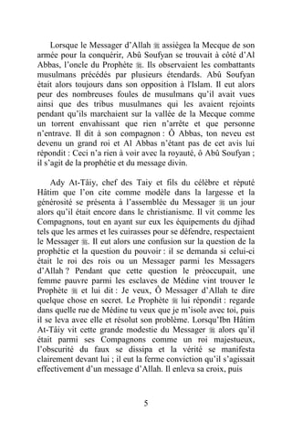 5
Lorsque le Messager d’Allah  assiégea la Mecque de son
armée pour la conquérir, Abû Soufyan se trouvait à côté d’Al
Abbas, l’oncle du Prophète . Ils observaient les combattants
musulmans précédés par plusieurs étendards. Abû Soufyan
était alors toujours dans son opposition à l'Islam. Il eut alors
peur des nombreuses foules de musulmans qu’il avait vues
ainsi que des tribus musulmanes qui les avaient rejoints
pendant qu’ils marchaient sur la vallée de la Mecque comme
un torrent envahissant que rien n’arrête et que personne
n’entrave. Il dit à son compagnon : Ô Abbas, ton neveu est
devenu un grand roi et Al Abbas n’étant pas de cet avis lui
répondit : Ceci n’a rien à voir avec la royauté, ô Abû Soufyan ;
il s’agit de la prophétie et du message divin.
Ady At-Tâiy, chef des Taiy et fils du célèbre et réputé
Hâtim que l’on cite comme modèle dans la largesse et la
générosité se présenta à l’assemblée du Messager  un jour
alors qu’il était encore dans le christianisme. Il vit comme les
Compagnons, tout en ayant sur eux les équipements du djihad
tels que les armes et les cuirasses pour se défendre, respectaient
le Messager . Il eut alors une confusion sur la question de la
prophétie et la question du pouvoir : il se demanda si celui-ci
était le roi des rois ou un Messager parmi les Messagers
d’Allah ? Pendant que cette question le préoccupait, une
femme pauvre parmi les esclaves de Médine vint trouver le
Prophète  et lui dit : Je veux, Ô Messager d’Allah te dire
quelque chose en secret. Le Prophète  lui répondit : regarde
dans quelle rue de Médine tu veux que je m’isole avec toi, puis
il se leva avec elle et résolut son problème. Lorsqu’Ibn Hâtim
At-Tâiy vit cette grande modestie du Messager  alors qu’il
était parmi ses Compagnons comme un roi majestueux,
l’obscurité du faux se dissipa et la vérité se manifesta
clairement devant lui ; il eut la ferme conviction qu’il s’agissait
effectivement d’un message d’Allah. Il enleva sa croix, puis
 