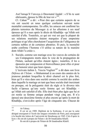 50
Awf lorsqu’il l’envoya à Dawmatul Jandal : « S’ils te sont
obéissants, épouse la fille de leur roi »105
.
Cl. Cahan106
a dit : « Peut être que certains aspects de sa
vie ont suscité en nous quelque confusion suivant notre
mentalité contemporaine. En effet, les astuces ont confirmé les
plaisirs terrestres du Messager  et les allusions à ses neuf
épouses qu’il a eues après le décès de Khadîdja –qu’Allah soit
satisfait d’elle. Toutefois, ce qui est vrai est que la plupart de
ses relations maritales étaient marquées d’une empreinte
politique et qu’elles cherchaient l’acquisition de l’allégeance de
certains nobles et de certaines phratries. Et puis, la mentalité
arabe confirme l’homme s’il utilise sa nature de la manière
dont Allah l’a créée ».
3- Sociale, comme son mariage avec les veuves de certains de
ses Compagnons morts dans la voie de la propagation de
l'Islam, sachant qu’elles étaient âgées ; toutefois, il les a
épousées par compassion et bienveillance pour elles et pour
les honorer ainsi que leurs époux.
L’écrivain italien L. Veccia Vaglieri107
a dit dans son livre
Défense de l’Islam : « Muhammad  au cours des années de la
jeunesse pendant lesquelles le désir charnel est le plus fort,
bien qu’il a vécu dans une société comme la société des arabes
dans laquelle le mariage en tant que base sociale était inexistant
ou presque, où la polygamie était de règle et le divorce très
facile n’épousa qu’une seule femme qui est Khadîdja –
qu’Allah soit satisfait d’elle. Elle était bien plus âgée que lui et
est restée sa femme unique pendant vingt cinq ans. Il n’a
épousé une deuxième femme et plus encore qu’après la mort de
Khadîdja, c'est-à-dire après l’âge de cinquante ans. Chacun de
105
At-Tabary.
106
Il est né en 1909. Diplômé de la Sorbonne, il est par la suite
désigné enseignant à l’école des langues orientales de Paris, puis enseignant
à la faculté des lettres de l’université de Strasbourg en 1945. Cité d’après le
livre « Ils ont dit à propos de l'Islam » de Dr Imadoudine Khalil.
107
Ils ont dit à propos de l'Islam de Dr Imadoudine Khalil.
 
