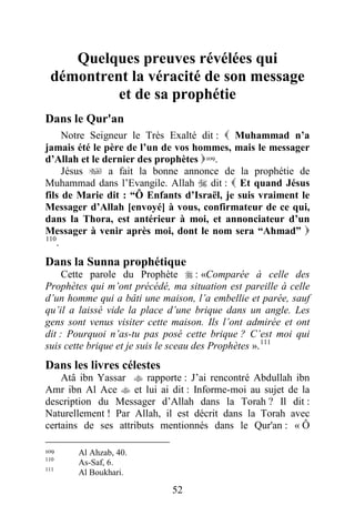 52
Quelques preuves révélées qui
démontrent la véracité de son message
et de sa prophétie
2TDans le Qur'an
Notre Seigneur le Très Exalté dit :  Muhammad n’a
jamais été le père de l’un de vos hommes, mais le messager
d’Allah et le dernier des prophètes P108F
109P.
Jésus  a fait la bonne annonce de la prophétie de
Muhammad dans l’Evangile. Allah  dit :  Et quand Jésus
fils de Marie dit : “Ô Enfants d’Israël, je suis vraiment le
Messager d’Allah [envoyé] à vous, confirmateur de ce qui,
dans la Thora, est antérieur à moi, et annonciateur d’un
Messager à venir après moi, dont le nom sera “Ahmad” 
P109F
110
P.
18BDans la Sunna prophétique
Cette parole du Prophète  : «Comparée à celle des
Prophètes qui m’ont précédé, ma situation est pareille à celle
d’un homme qui a bâti une maison, l’a embellie et parée, sauf
qu’il a laissé vide la place d’une brique dans un angle. Les
gens sont venus visiter cette maison. Ils l’ont admirée et ont
dit : Pourquoi n’as-tu pas posé cette brique ? C’est moi qui
suis cette brique et je suis le sceau des Prophètes ».P110F
111
19BDans les livres célestes
Atâ ibn Yassar  rapporte : J’ai rencontré Abdullah ibn
Amr ibn Al Ace  et lui ai dit : Informe-moi au sujet de la
description du Messager d’Allah dans la Torah ? Il dit :
Naturellement ! Par Allah, il est décrit dans la Torah avec
certains de ses attributs mentionnés dans le Qur'an : « Ô
109 Al Ahzab, 40.
110
As-Saf, 6.
111
Al Boukhari.
 