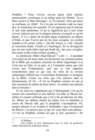 53
Prophète ! Nous t’avons envoyé [pour être] témoin,
annonciateur, avertisseur et un refuge pour les illettrés. Tu es
Mon esclave et Mon Messager ; Je t’ai nommé ‘celui qui place
sa confiance en Allah’. Tu n’es pas un homme rude au cœur
dur, ni criard dans les marchés. Tu ne repousses pas le mal par
le mal mais pardonnes. Je ne te rappellerai pas à moi avant
d’avoir redressé par toi la religion distorse et jusqu'à ce qu’ils
disent : il n’y a point de divinité digne d’adoration en dehors
d’Allah, et que J’ouvre par toi les yeux aveugles, les oreilles
sourdes et les cœurs voilés ». Atâ ibn Yassar  a dit : Ensuite
je rencontrai Kaab, l’érudit et l’interrogeai. Ils ne divergèrent
pas sur une seule lettre sauf que Kaab dit : des yeux aveugles,
des cœurs voilés et des oreilles sourdes »112
.
Le professeur Abdul Ahad Dawud113
a dit : « …Cependant
j’ai essayé de me baser dans ma discussion sur certaines parties
de la Bible qui acceptent rarement un débat linguistique et je
n’irai pas au latin, ni au grec, ni à l’araméen, parce que cela
n’aura pas d’importance, sauf que je vais rapporter
textuellement dans ce qui suit, les mots de la version
authentique diffusée par l’Association britannique et étrangère
de la Bible. Lisons ces mots que l’on retrouve dans le
Deutéronome 18 :18 : « C’est un Prophète comme toi que je
leur susciterai du milieu de leurs frères ; Je mettrai mes paroles
dans sa bouche »
Si ces mots ne s’appliquent pas à Muhammad, c’est qu’ils
restent non concrétisés et non réalisés. En effet, le Messie lui-
même n’a jamais prétendu que c’est à lui qu’allusion est faite
ici. Même ses apôtres étaient du même avis et attendent le
retour du Messie afin que la prophétie s’accomplisse. Or,
jusqu'à présent il est évident et irréfutable « que l’avènement
du Messie » ne prouve pas ce qui est venu dans cette phrase :
« C’est un Prophète comme toi que je leur susciterai ». De
112
Al Baïhaqi.
113
Cité d’après le livre Muhammad dans la bible du professeur
Abdul Ahad Dawud, traduit par Fahmy.
 