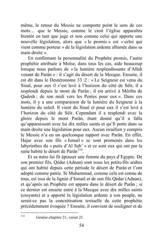 54
même, le retour du Messie ne comporte point le sens de ces
mots… que le Messie, comme le croit l’église apparaîtra
bientôt en tant que juge et non comme celui qui apporte une
nouvelle législation, alors que « le promis » est « celui qui
vient comme porteur » de la législation ardente allumée dans sa
main droite ».
En confirmant la personnalité du Prophète promis, l’autre
prophétie attribuée à Moïse, dans tous les cas, aide beaucoup
lorsque nous parlons de « la lumière resplendissante d’Allah
venant de Parân » : il s’agit du désert de la Mecque. Ensuite, il
est dit dans le Deutéronome 33 :2 : « Le Seigneur est venu du
Sinaï, pour eux il s’est levé à l’horizon du côté de Séïr, il a
resplendi depuis le mont de Parân ; il est arrivé à Mériba de
Qadesh ; de son midi vers les Pentes pour eux ». Dans ces
mots, il y a une comparaison de la lumière du Seigneur à la
lumière du soleil. Il vient du Sinaï et pour eux il s’est levé à
l’horizon du côté de Séïr. Cependant il a resplendi avec la
gloire depuis le mont Parân, étant donné qu’il a fallu
qu’apparaissent avec lui dix milles saints et qu’Il porte dans sa
main droite une législation pour eux. Aucun israélien y compris
le Messie n’a eu un quelconque rapport avec Parân. En effet,
Hajar avec son fils « Ismail » se sont promenés dans les
labyrinthes du « puits d’Al Sab’ » et ce sont eux qui ont par la
suite habité le désert de Parân114
.
Et sa mère lui fit épouser une femme du pays d’Egypte. De
son premier fils, Qédar (Adnan) sont issus les petits-fils arabes
qui ont habité depuis cette période le désert de Parân et l’ont
adopté comme patrie. Si Muhammad, comme cela est connu de
tous, est issu de la lignée d’Ismail et de son fils Qédar (Adnan),
et qu’après un Prophète est apparu dans le désert de Parân ; si
ce dernier est ensuite entré à la Mecque avec dix milles saints
(croyants) et a apporté la législation ardente à son peuple, ne
serait-ce pas la concrétisation textuelle de cette prophétie
précédemment évoquée ? Ensuite, il convient de souligner et de
114
Genèse chapitre 21, verset 21.
 