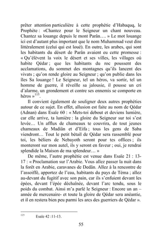 55
prêter attention particulière à cette prophétie d’Habaquq, le
Prophète : «Chantez pour le Seigneur un chant nouveau.
Chantez sa louange depuis le mont Parân…. » Le mot louange
ici est d’autant plus important que le nom Muhammad veut dire
littéralement (celui qui est loué). En outre, les arabes, qui sont
les habitants du désert de Parân avaient eu cette promesse :
« Qu’élèvent la voix le désert et ses villes, les villages où
habite Qédar ; que les habitants du roc poussent des
acclamations, du sommet des montagnes qu’ils lancent des
vivats ; qu’on rende gloire au Seigneur ; qu’on publie dans les
îles Sa louange ! Le Seigneur, tel un héros, va sortir, tel un
homme de guerre, il réveille sa jalousie, il pousse un cri
d’alarme, un grondement et contre ses ennemis se comporte en
héros »115
.
Il convient également de souligner deux autres prophéties
autour de ce sujet. En effet, allusion est faite au nom de Qédar
(Adnan) dans Esaïe 60 : « Mets-toi debout et deviens lumière,
car elle arrive, ta lumière : la gloire du Seigneur sur toi s’est
levée… Un afflux de chameaux te couvrira, de tout jeunes
chameaux de Madiân et d’Eifa ; tous les gens de Saba
viendront… Tout le petit bétail de Qédar sera rassemblé pour
toi, les béliers de Nebayoth seront pour tes offices ; ils
monteront sur mon autel, ils y seront en faveur ; oui, je rendrai
splendide la Maison de ma splendeur… »
De même, l’autre prophétie est venue dans Esaïe 21 : 13-
17 : « Proclamation sur l’Arabie. Vous allez passer la nuit dans
la forêt en Arabie, caravanes de Dedân. Allez à la rencontre de
l’assoiffé, apportez de l’eau, habitants du pays de Téma ; allez
au-devant du fugitif avec son pain, car ils s’enfuient devant les
épées, devant l’épée déchaînée, devant l’arc tendu, sous le
poids du combat. Ainsi m’a parlé le Seigneur : Encore un an –
année de mercenaire- et toute la gloire de Qédar sera anéantie,
et il en restera bien peu parmi les arcs des guerriers de Qédar ».
115
Esaïe 42 :11-13.
 
