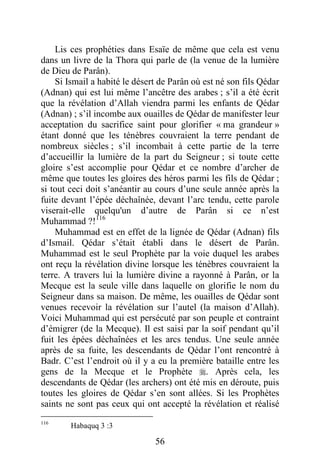 56
Lis ces prophéties dans Esaïe de même que cela est venu
dans un livre de la Thora qui parle de (la venue de la lumière
de Dieu de Parân).
Si Ismail a habité le désert de Parân où est né son fils Qédar
(Adnan) qui est lui même l’ancêtre des arabes ; s’il a été écrit
que la révélation d’Allah viendra parmi les enfants de Qédar
(Adnan) ; s’il incombe aux ouailles de Qédar de manifester leur
acceptation du sacrifice saint pour glorifier « ma grandeur »
étant donné que les ténèbres couvraient la terre pendant de
nombreux siècles ; s’il incombait à cette partie de la terre
d’accueillir la lumière de la part du Seigneur ; si toute cette
gloire s’est accomplie pour Qédar et ce nombre d’archer de
même que toutes les gloires des héros parmi les fils de Qédar ;
si tout ceci doit s’anéantir au cours d’une seule année après la
fuite devant l’épée déchaînée, devant l’arc tendu, cette parole
viserait-elle quelqu'un d’autre de Parân si ce n’est
Muhammad ?!116
Muhammad est en effet de la lignée de Qédar (Adnan) fils
d’Ismail. Qédar s’était établi dans le désert de Parân.
Muhammad est le seul Prophète par la voie duquel les arabes
ont reçu la révélation divine lorsque les ténèbres couvraient la
terre. A travers lui la lumière divine a rayonné à Parân, or la
Mecque est la seule ville dans laquelle on glorifie le nom du
Seigneur dans sa maison. De même, les ouailles de Qédar sont
venues recevoir la révélation sur l’autel (la maison d’Allah).
Voici Muhammad qui est persécuté par son peuple et contraint
d’émigrer (de la Mecque). Il est saisi par la soif pendant qu’il
fuit les épées déchaînées et les arcs tendus. Une seule année
après de sa fuite, les descendants de Qédar l’ont rencontré à
Badr. C’est l’endroit où il y a eu la première bataille entre les
gens de la Mecque et le Prophète . Après cela, les
descendants de Qédar (les archers) ont été mis en déroute, puis
toutes les gloires de Qédar s’en sont allées. Si les Prophètes
saints ne sont pas ceux qui ont accepté la révélation et réalisé
116
Habaquq 3 :3
 