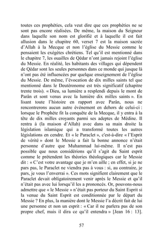 57
toutes ces prophéties, cela veut dire que ces prophéties ne se
sont pas encore réalisées. De même, la maison du Seigneur
dans laquelle son nom est glorifié et à laquelle il est fait
allusion dans le chapitre 60, verset 7 est la maison sacrée
d’Allah à la Mecque et non l’église du Messie comme le
pensaient les exégètes chrétiens. Tel qu’il est mentionné dans
le chapitre 7, les ouailles de Qédar n’ont jamais rejoint l’église
du Messie. En réalité, les habitants des villages qui dépendent
de Qédar sont les seules personnes dans ce monde qui jusque là
n’ont pas été influencées par quelque enseignement de l’église
du Messie. De même, l’évocation de dix milles saints tel que
mentionné dans le Deutéronome est très significatif (chapitre
trente trois). « Dieu, sa lumière a resplendi depuis le mont de
Parân et sont venus avec la lumière dix milles saints ». En
lisant toute l’histoire en rapport avec Parân, nous ne
rencontrerons aucun autre événement en dehors de celui-ci :
lorsque le Prophète fit la conquête de la Mecque, il y entra à la
tête de dix milles croyants parmi ses adeptes de Médine. Il
rentra à (la maison d’Allah) avec dans sa main droite la
législation islamique qui a transformé toutes les autres
législations en cendre. Et « le Paraclet », c'est-à-dire « l’Esprit
de vérité » dont le Messie a fait la bonne annonce n’était
personne d’autre que Muhammad lui-même. Il n’est pas
possible que nous considérions qu’il s’agit du Saint esprit
comme le prétendent les théories théologiques car le Messie
dit : « C’est votre avantage que je m’en aille ; en effet, si je ne
pars pas, le Paraclet ne viendra pas à vous : si, au contraire, je
pars, je vous l’enverrai ». Ces mots signifient clairement que le
Paraclet devait obligatoirement venir après le Messie et qu’il
n’était pas avec lui lorsqu’il les a prononcés. Or, pouvons-nous
admettre que « le Messie » n’était pas porteur du Saint Esprit si
la venue du Saint Esprit est conditionnée par le départ du
Messie ? En plus, la manière dont le Messie l’a décrit fait de lui
une personne et non un esprit : « Car il ne parlera pas de son
propre chef, mais il dira ce qu’il entendra » [Jean 16 : 13].
 