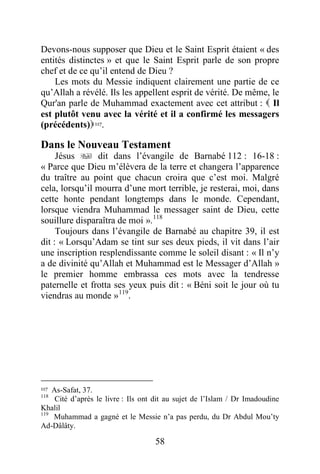 58
Devons-nous supposer que Dieu et le Saint Esprit étaient « des
entités distinctes » et que le Saint Esprit parle de son propre
chef et de ce qu’il entend de Dieu ?
Les mots du Messie indiquent clairement une partie de ce
qu’Allah a révélé. Ils les appellent esprit de vérité. De même, le
Qur'an parle de Muhammad exactement avec cet attribut :  Il
est plutôt venu avec la vérité et il a confirmé les messagers
(précédents)117.
Dans le Nouveau Testament
Jésus  dit dans l’évangile de Barnabé 112 : 16-18 :
« Parce que Dieu m’élèvera de la terre et changera l’apparence
du traître au point que chacun croira que c’est moi. Malgré
cela, lorsqu’il mourra d’une mort terrible, je resterai, moi, dans
cette honte pendant longtemps dans le monde. Cependant,
lorsque viendra Muhammad le messager saint de Dieu, cette
souillure disparaîtra de moi ».118
Toujours dans l’évangile de Barnabé au chapitre 39, il est
dit : « Lorsqu’Adam se tint sur ses deux pieds, il vit dans l’air
une inscription resplendissante comme le soleil disant : « Il n’y
a de divinité qu’Allah et Muhammad est le Messager d’Allah »
le premier homme embrassa ces mots avec la tendresse
paternelle et frotta ses yeux puis dit : « Béni soit le jour où tu
viendras au monde »119
.
117 As-Safat, 37.
118
Cité d’après le livre : Ils ont dit au sujet de l’Islam / Dr Imadoudine
Khalil
119
Muhammad a gagné et le Messie n’a pas perdu, du Dr Abdul Mou’ty
Ad-Dâlâty.
 