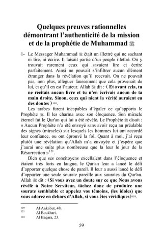 59
Quelques preuves rationnelles
démontrant l’authenticité de la mission
et de la prophétie de Muhammad 
1- Le Messager Muhammad  était un illettré qui ne sachant
ni lire, ni écrire. Il faisait partie d’un peuple illettré. On y
trouvait rarement ceux qui savaient lire et écrire
parfaitement. Ainsi ne pouvait s’infiltrer aucun élément
étranger dans la révélation qu’il recevait. On ne pouvait
pas, non plus, alléguer faussement que cela provenait de
lui, et qu’il en est l’auteur. Allah  dit :  Et avant cela, tu
ne récitais aucun livre et tu n’en écrivais aucun de ta
main droite. Sinon, ceux qui nient la vérité auraient eu
des doutes 120.
Les arabes furent incapables d’égaler ce qu’apporta le
Prophète . Il les charma avec son éloquence. Son miracle
éternel fut le Qur'an qui lui a été révélé. Le Prophète  disait :
« Aucun Prophète n’a été envoyé sans avoir reçu au préalable
des signes (miracles) sur lesquels les hommes lui ont accordé
leur confiance, ou ont éprouvé la foi. Quant à moi, j’ai reçu
plutôt une révélation qu’Allah m’a envoyée et j’espère que
j’aurai une suite plus nombreuse que la leur le jour de la
Résurrection »121
.
Bien que ses concitoyens excellaient dans l’éloquence et
étaient très forts en langue, le Qur'an leur a lancé le défi
d’apporter quelque chose de pareil. Il leur a aussi lancé le défi
d’apporter une seule sourate pareille aux sourates du Qur'an.
Allah  dit : Si vous avez un doute sur ce que Nous avons
révélé à Notre Serviteur, tâchez donc de produire une
sourate semblable et appelez vos témoins, (les idoles) que
vous adorez en dehors d’Allah, si vous êtes véridiques122.
120 Al Ankabut, 48.
121
Al Boukhari.
122 Al Baqara, 23.
 