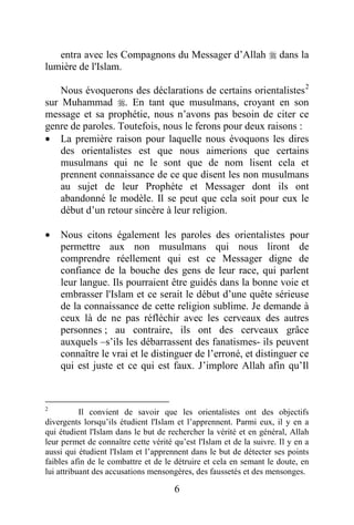 6
entra avec les Compagnons du Messager d’Allah  dans la
lumière de l'Islam.
Nous évoquerons des déclarations de certains orientalistes2
sur Muhammad . En tant que musulmans, croyant en son
message et sa prophétie, nous n’avons pas besoin de citer ce
genre de paroles. Toutefois, nous le ferons pour deux raisons :
· La première raison pour laquelle nous évoquons les dires
des orientalistes est que nous aimerions que certains
musulmans qui ne le sont que de nom lisent cela et
prennent connaissance de ce que disent les non musulmans
au sujet de leur Prophète et Messager dont ils ont
abandonné le modèle. Il se peut que cela soit pour eux le
début d’un retour sincère à leur religion.
· Nous citons également les paroles des orientalistes pour
permettre aux non musulmans qui nous liront de
comprendre réellement qui est ce Messager digne de
confiance de la bouche des gens de leur race, qui parlent
leur langue. Ils pourraient être guidés dans la bonne voie et
embrasser l'Islam et ce serait le début d’une quête sérieuse
de la connaissance de cette religion sublime. Je demande à
ceux là de ne pas réfléchir avec les cerveaux des autres
personnes ; au contraire, ils ont des cerveaux grâce
auxquels –s’ils les débarrassent des fanatismes- ils peuvent
connaître le vrai et le distinguer de l’erroné, et distinguer ce
qui est juste et ce qui est faux. J’implore Allah afin qu’Il
2
Il convient de savoir que les orientalistes ont des objectifs
divergents lorsqu’ils étudient l'Islam et l’apprennent. Parmi eux, il y en a
qui étudient l'Islam dans le but de rechercher la vérité et en général, Allah
leur permet de connaître cette vérité qu’est l'Islam et de la suivre. Il y en a
aussi qui étudient l'Islam et l’apprennent dans le but de détecter ses points
faibles afin de le combattre et de le détruire et cela en semant le doute, en
lui attribuant des accusations mensongères, des faussetés et des mensonges.
 