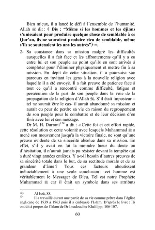 60
Bien mieux, il a lancé le défi à l’ensemble de l’humanité.
Allah  dit :  Dis : “Même si les hommes et les djinns
s’unissaient pour produire quelque chose de semblable à ce
Qur’an, ils ne sauraient produire rien de semblable, même
s’ils se soutenaient les uns les autres”123.
2- Sa constance dans sa mission malgré les difficultés
auxquelles il a fait face et les affrontements qu’il y a eu
entre lui et son peuple au point qu’ils en sont arrivés à
comploter pour l’éliminer physiquement et mettre fin à sa
mission. En dépit de cette situation, il a poursuivi son
parcours en invitant les gens à la nouvelle religion avec
laquelle il a été envoyé. Il a fait preuve de patience face à
tout ce qu’il a rencontré comme difficulté, fatigue et
persécution de la part de son peuple dans la voie de la
propagation de la religion d’Allah . S’il était imposteur –
tel ne saurait être le cas- il aurait abandonné sa mission et
aurait eu peur de perdre sa vie en raison du regroupement
de son peuple pour le combattre et de leur décision d’en
finir avec lui et son message.
Dr M. H. Durrani124
a dit : « Cette foi et cet effort rapide,
cette résolution et cette volonté avec lesquels Muhammad  a
mené son mouvement jusqu'à la victoire finale, ne sont qu’une
preuve évidente de sa sincérité absolue dans sa mission. En
effet, s’il y avait en lui la moindre lueur du doute ou
d’hésitation, il n’aurait jamais pu résister devant la tempête qui
a duré vingt années entières. Y a-t-il besoin d’autres preuves de
sa sincérité totale dans le but, de sa rectitude morale et de sa
grandeur d’âme ? Tous ces facteurs aboutissent
inéluctablement à une seule conclusion : cet homme est
véritablement le Messager de Dieu. Tel est notre Prophète
Muhammad  car il était un symbole dans ses attributs
123 Al Isrâ, 88.
124
Il a travaillé durant une partie de sa vie comme prêtre dans l’église
anglicane de 1939 à 1963 puis il a embrassé l’Islam. D’après le livre : Ils
ont dit à propos de l'Islam de Dr Imadoudine Khalil pp. 106-107.
 