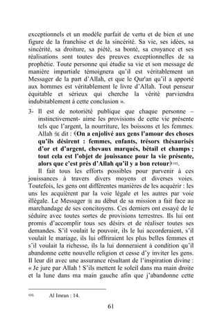 61
exceptionnels et un modèle parfait de vertu et de bien et une
figure de la franchise et de la sincérité. Sa vie, ses idées, sa
sincérité, sa droiture, sa piété, sa bonté, sa croyance et ses
réalisations sont toutes des preuves exceptionnelles de sa
prophétie. Toute personne qui étudie sa vie et son message de
manière impartiale témoignera qu’il est véritablement un
Messager de la part d’Allah, et que le Qur'an qu’il a apporté
aux hommes est véritablement le livre d’Allah. Tout penseur
équitable et sérieux qui cherche la vérité parviendra
indubitablement à cette conclusion ».
3- Il est de notoriété publique que chaque personne –
instinctivement- aime les provisions de cette vie présente
tels que l’argent, la nourriture, les boissons et les femmes.
Allah  dit : On a enjolivé aux gens l’amour des choses
qu’ils désirent : femmes, enfants, trésors thésaurisés
d’or et d’argent, chevaux marqués, bétail et champs ;
tout cela est l’objet de jouissance pour la vie présente,
alors que c’est près d’Allah qu’il y a bon retour125.
Il fait tous les efforts possibles pour parvenir à ces
jouissances à travers divers moyens et diverses voies.
Toutefois, les gens ont différentes manières de les acquérir : les
uns les acquièrent par la voie légale et les autres par voie
illégale. Le Messager  au début de sa mission a fait face au
marchandage de ses concitoyens. Ces derniers ont essayé de le
séduire avec toutes sortes de provisions terrestres. Ils lui ont
promis d’accomplir tous ses désirs et de réaliser toutes ses
demandes. S’il voulait le pouvoir, ils le lui accorderaient, s’il
voulait le mariage, ils lui offriraient les plus belles femmes et
s’il voulait la richesse, ils la lui donneraient à condition qu’il
abandonne cette nouvelle religion et cesse d’y inviter les gens.
Il leur dit avec une assurance résultant de l’inspiration divine :
« Je jure par Allah ! S’ils mettent le soleil dans ma main droite
et la lune dans ma main gauche afin que j’abandonne cette
125 Al Imran : 14.
 