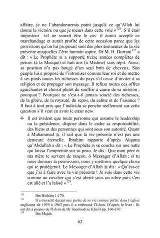 62
affaire, je ne l’abandonnerais point jusqu'à ce qu’Allah lui
donne la victoire ou que je meurs dans cette voie »126
. S’il était
imposteur –tel ne saurait être le cas- il aurait accepté ce
marchandage et aurait profité de cette occasion parce que les
provisions qu’on lui proposait sont des plus éminentes de la vie
présente auxquelles l’être humain aspire. Dr M. H. Durrani127
a
dit : « Le Prophète  a supporté treize années complètes de
peines (à la Mecque) et huit ans (à Médine) sans répit. Aussi,
sa position n’a pas bougé d’un seul brin de cheveux. Son
peuple lui a proposé de l’introniser comme leur roi et de mettre
à ses pieds toutes les richesses du pays s’il cesse d’inviter à sa
religion et de propager son message. Il refusa toutes ces offres
aguichantes et choisit plutôt de souffrir à cause de sa mission ;
pourquoi ? Pourquoi ne s’est-t-il jamais soucié des richesses,
de la gloire, de la royauté, du repos, du calme et de l’aisance ?
Il faut à tout prix que l’individu se penche réellement sur cette
question s’il veut en avoir le cœur net».
4- Il est évident que toute personne qui assume le leadership
ou la présidence, dispose dans le cadre sa responsabilité,
des biens et des personnes qui sont sous son autorité. Quant
à Muhammad , il sait que la vie présente n’est pas une
demeure éternelle. Ibrahim rapporte d’après Alqama
qu’Abdullah a dit : « Le Prophète  se coucha sur une natte
qui laissa l’empreinte sur sa peau. Je dis : Que mon père et
ma mère te servent de rançon, ô Messager d’Allah ; si tu
nous donnais la permission, nous y mettrons quelque chose
qui te protégerait. Le Messager d’Allah  dit : « Qu’est-ce
que j’ai à faire avec la vie présente ! Je suis dans cette vie
comme un cavalier qui s’est abrité sous un arbre puis s’en
est allé et l’a laissé »128
.
126
Ibn Hichâm 1/170.
127
Il a travaillé durant une partie de sa vie comme prêtre dans l’église
anglicane de 1939 à 1963 puis il a embrassé l’Islam. D’après le livre : Ils
ont dit à propos de l'Islam de Dr Imadoudine Khalil pp. 106-107.
128
Ibn Majah.
 