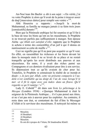 63
An-Nou’man ibn Bachir  dit à son sujet : « En vérité, j’ai
vu votre Prophète  alors qu’il avait de la peine à trouver assez
de daql [mauvaises dattes] pour remplir son ventre »129
.
Abû Houreira  rapporte : « Jusqu'à la mort de
Muhammad, sa famille ne mangea jamais à sa faim trois jours
[consécutifs] durant»130
.
Bien que la Péninsule arabique lui fut soumise et qu’il fut à
la base de tous les biens qu’ont eu les musulmans, le Prophète
 ne trouvait parfois pas suffisamment à manger. Son épouse
Aïcha –qu’Allah soit satisfait d’elle- rapporte que le Prophète
 acheta à terme des comestibles d’un juif à qui il donna en
nantissement sa cotte de maille »131
.
Ceci ne signifie pas qu’il ne peut pas acquérir ce qu’il veut.
En effet, on rassemblait les richesses et les biens devant lui
dans la mosquée mais il ne se levait de sa place et ne restait
tranquille qu’après les avoir distribués aux pauvres et aux
nécessiteux. En outre, il y avait des riches parmi ses
Compagnons et ces derniers rivalisaient pour être à son service.
Ils dépensaient tout ce qu’ils avaient de cher pour lui.
Toutefois, le Prophète  connaissait la réalité de ce monde et
disait : « Je jure par Allah, cette vie présente comparée à l’au-
delà n’est semblable qu’au doigt de l’un de vous lorsqu’il le
met –et il fit le signe avec son index- dans un fleuve. Qu’il
regarde ce qu’il ramène ! »132
.
Lady E. Cobold133
dit dans son livre Le pèlerinage à la
Mecque (Londres 1934) : « Quoique Muhammad  était le
seigneur de la Péninsule Arabique… il n’a pas pensé aux titres,
et ne s’est pas mis à œuvrer pour les exploiter. Au contraire, il
resta dans son état, se contentant du fait d’être le Messager
d’Allah et le serviteur des musulmans. Il nettoyait lui-même sa
129
Mouslim.
130
Al Boukhari.
131
Al Boukhari.
132
Mouslim.
133
Ils ont dit à propos de l’Islam, Dr Imadoudine Khalil.
 