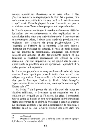 64
maison, reparaît ses chaussures de sa main noble. Il était
généreux comme le vent qui apporte la pluie. Ni le pauvre, ni le
malheureux ne venait le trouver sans qu’il ne le satisfasse avec
ce qu’il avait. Dans la plupart de cas, il n’avait que peu de
provisions, ne suffisant même pas pour ses propres besoins.
8- Il était souvent confronté à certains évènements difficiles
demandant des éclaircissements et des explications et ne
pouvait rien faire parce que la révélation tardait à descendre sur
lui à ce propos. Alors, il vivait dans la période précédant cette
révélation une situation de peine psychologique. C’est
l’exemple de l’affaire de la calomnie (ifk) dans laquelle
l’honneur du Messager fut attaqué. Il resta un mois pendant
que ses ennemis le calomniaient, attaquaient son honneur,
faisaient des œillades et des dénigrements jusqu'à ce que
descendit la révélation innocentant son épouse de cette
accusation. S’il était imposteur –tel ne saurait être le cas- il
aurait résolu ce problème dès son apparition. Cependant, il ne
parlait pas suivant sa passion.
9- Il n’a pas prétendu à un rang au dessus de celui de l’être
humain. Il n’acceptait pas qu’on le traite d’une manière qui
indique la grandeur. Anas  a dit : « Ils n’aimaient personne
plus que le Messager d’Allah . Il dit : Mais lorsqu’ils
l’apercevaient, ils ne se levaient pas, parce qu’ils savaient qu’il
déteste cela »134
.
W. Irving135
dit à propos de lui : « En dépit de toutes ses
victoires militaires, le Messager  ne succomba pas à la
tentation de l’orgueil ou de l’illusion. En effet, il combattait
pour la cause de l'Islam et non pour quelque intérêt personnel.
Même au sommet de sa gloire, le Messager a gardé les qualités
qui lui étaient connues telles que la simplicité et la modestie. Il
détestait qu’on se lève lorsqu’il trouvait des gens dans une
134
At-Tirmidzi.
135
Orientaliste américain ; cité d’après le livre : Ils ont dit à propos
de l’Islam de Dr Imadoudine Khalil
 